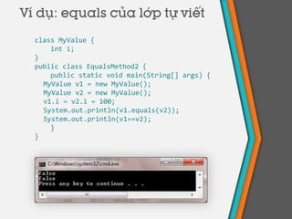 class MyValue {
int i;
}
public class EqualsMethod2 {
public static void main(String[] args) {
MyValue v1 = new MyValue();
MyValue v2 = new MyValue();
v1.i = v2.i = 100;
System.out.println(v1.equals(v2));
System.out.println(v1==v2);
}
}
Ví dụ: equals của lớp tự viết
 