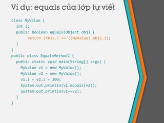 class MyValue {
int i;
public boolean equals(Object obj) {
return (this.i == ((MyValue) obj).i);
}
}
public class EqualsMethod2 {
public static void main(String[] args) {
MyValue v1 = new MyValue();
MyValue v2 = new MyValue();
v1.i = v2.i = 100;
System.out.println(v1.equals(v2));
System.out.println(v1==v2);
}
}
Ví dụ: equals của lớp tự viết
 