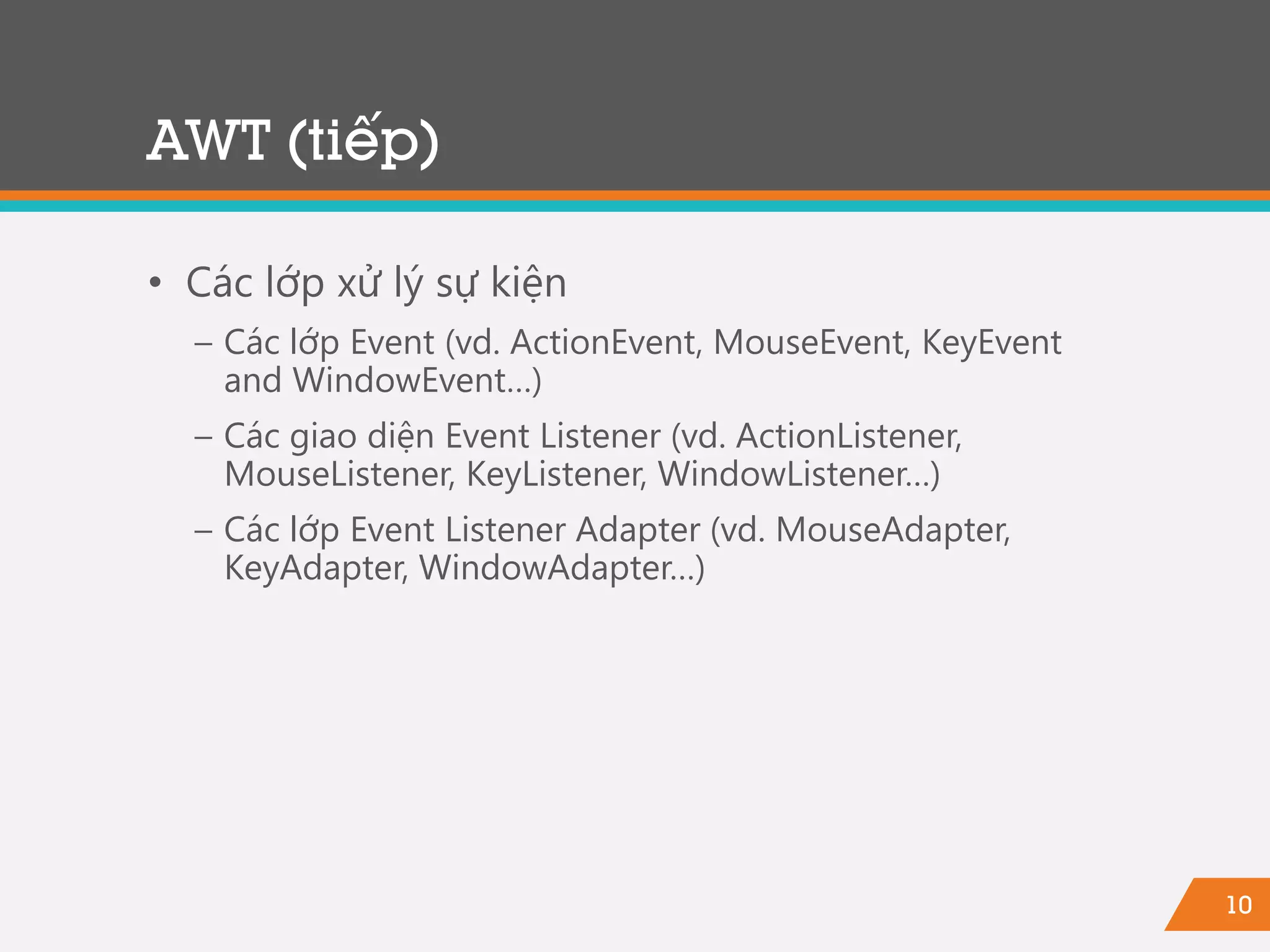 10
• Các lớp xử lý sự kiện
− Các lớp Event (vd. ActionEvent, MouseEvent, KeyEvent
and WindowEvent…)
− Các giao diện Event Listener (vd. ActionListener,
MouseListener, KeyListener, WindowListener…)
− Các lớp Event Listener Adapter (vd. MouseAdapter,
KeyAdapter, WindowAdapter…)
AWT (tiếp)
 