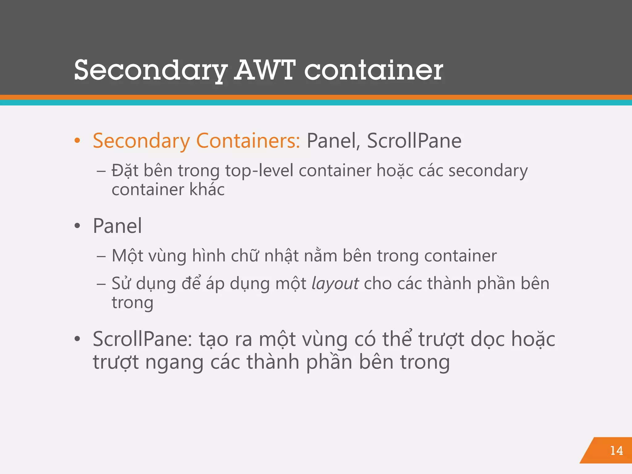 14
• Secondary Containers: Panel, ScrollPane
− Đặt bên trong top-level container hoặc các secondary
container khác
• Panel
− Một vùng hình chữ nhật nằm bên trong container
− Sử dụng để áp dụng một layout cho các thành phần bên
trong
• ScrollPane: tạo ra một vùng có thể trượt dọc hoặc
trượt ngang các thành phần bên trong
Secondary AWT container
 