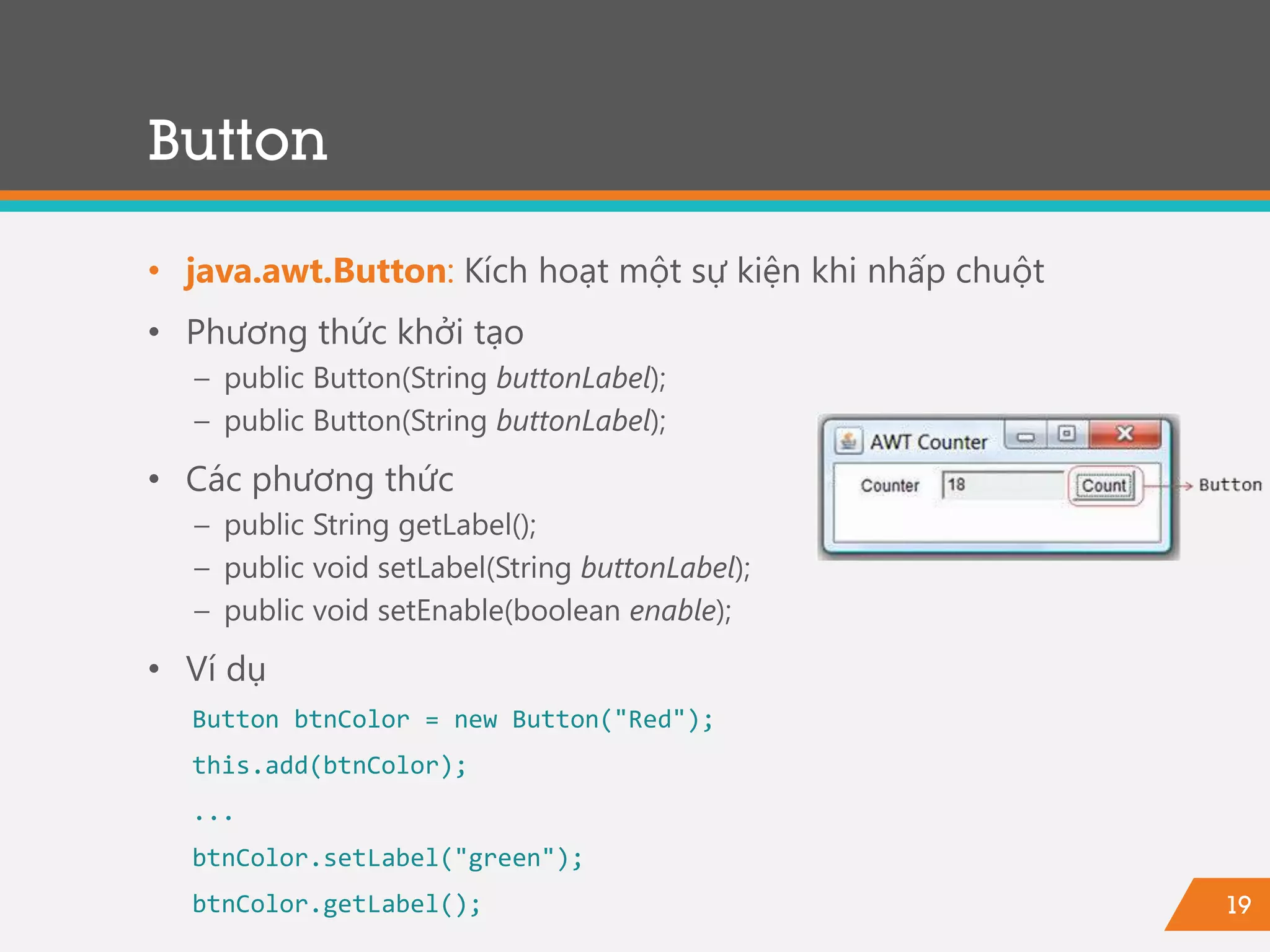 19
• java.awt.Button: Kích hoạt một sự kiện khi nhấp chuột
• Phương thức khởi tạo
− public Button(String buttonLabel);
− public Button(String buttonLabel);
• Các phương thức
− public String getLabel();
− public void setLabel(String buttonLabel);
− public void setEnable(boolean enable);
• Ví dụ
Button btnColor = new Button("Red");
this.add(btnColor);
...
btnColor.setLabel("green");
btnColor.getLabel();
Button
 