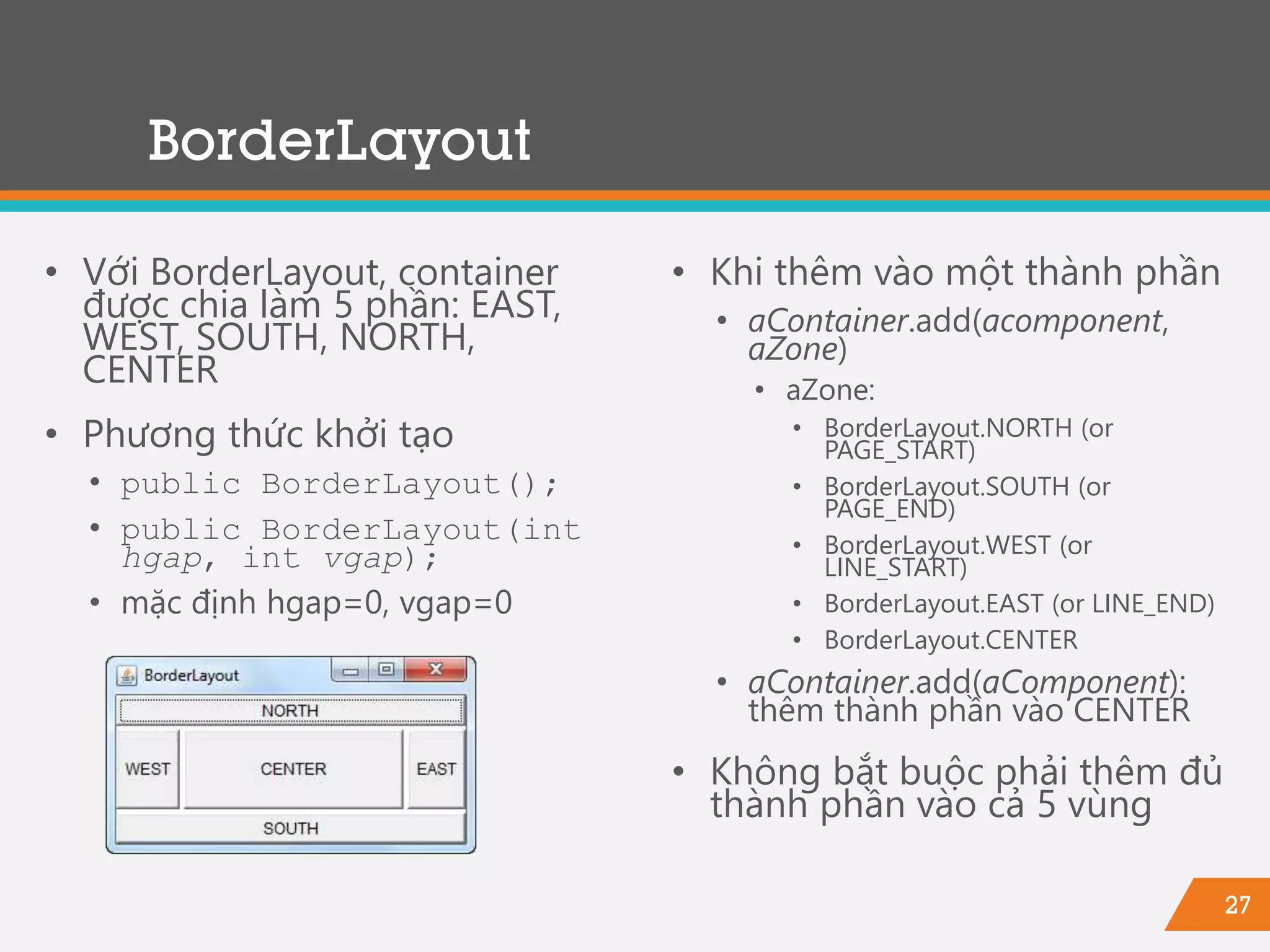 27
BorderLayout
• Với BorderLayout, container
được chia làm 5 phần: EAST,
WEST, SOUTH, NORTH,
CENTER
• Phương thức khởi tạo
• public BorderLayout();
• public BorderLayout(int
hgap, int vgap);
• mặc định hgap=0, vgap=0
• Khi thêm vào một thành phần
• aContainer.add(acomponent,
aZone)
• aZone:
• BorderLayout.NORTH (or
PAGE_START)
• BorderLayout.SOUTH (or
PAGE_END)
• BorderLayout.WEST (or
LINE_START)
• BorderLayout.EAST (or LINE_END)
• BorderLayout.CENTER
• aContainer.add(aComponent):
thêm thành phần vào CENTER
• Không bắt buộc phải thêm đủ
thành phần vào cả 5 vùng
 