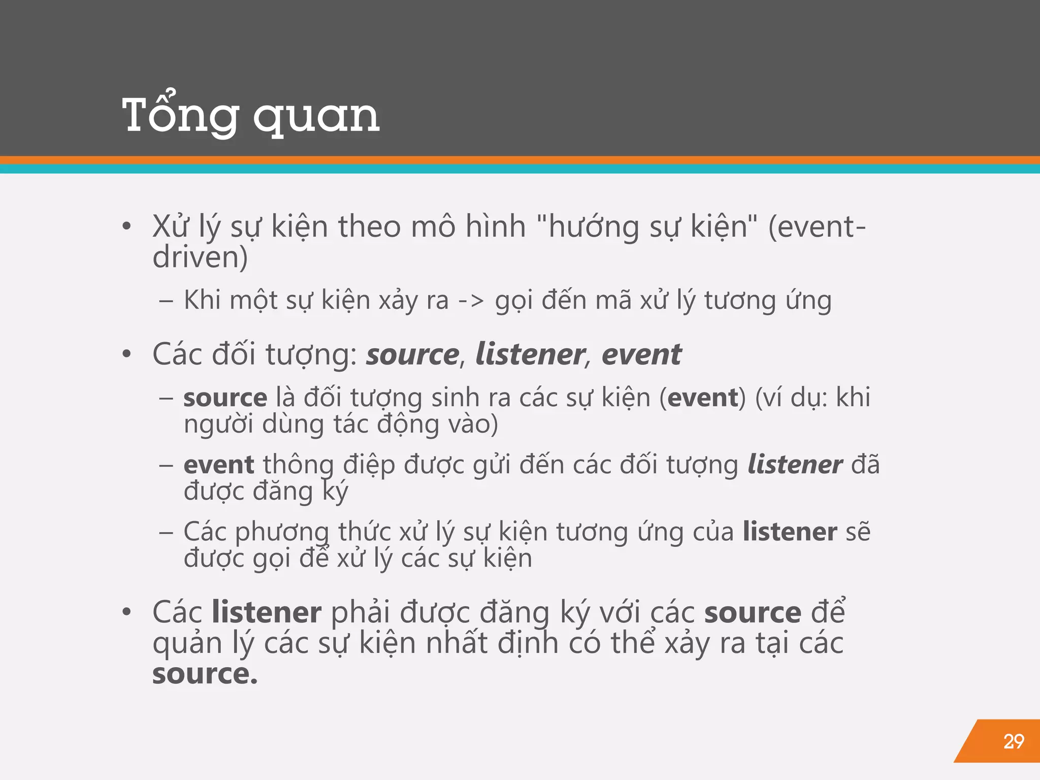 29
• Xử lý sự kiện theo mô hình "hướng sự kiện" (event-
driven)
− Khi một sự kiện xảy ra -> gọi đến mã xử lý tương ứng
• Các đối tượng: source, listener, event
− source là đối tượng sinh ra các sự kiện (event) (ví dụ: khi
người dùng tác động vào)
− event thông điệp được gửi đến các đối tượng listener đã
được đăng ký
− Các phương thức xử lý sự kiện tương ứng của listener sẽ
được gọi để xử lý các sự kiện
• Các listener phải được đăng ký với các source để
quản lý các sự kiện nhất định có thể xảy ra tại các
source.
Tổng quan
 