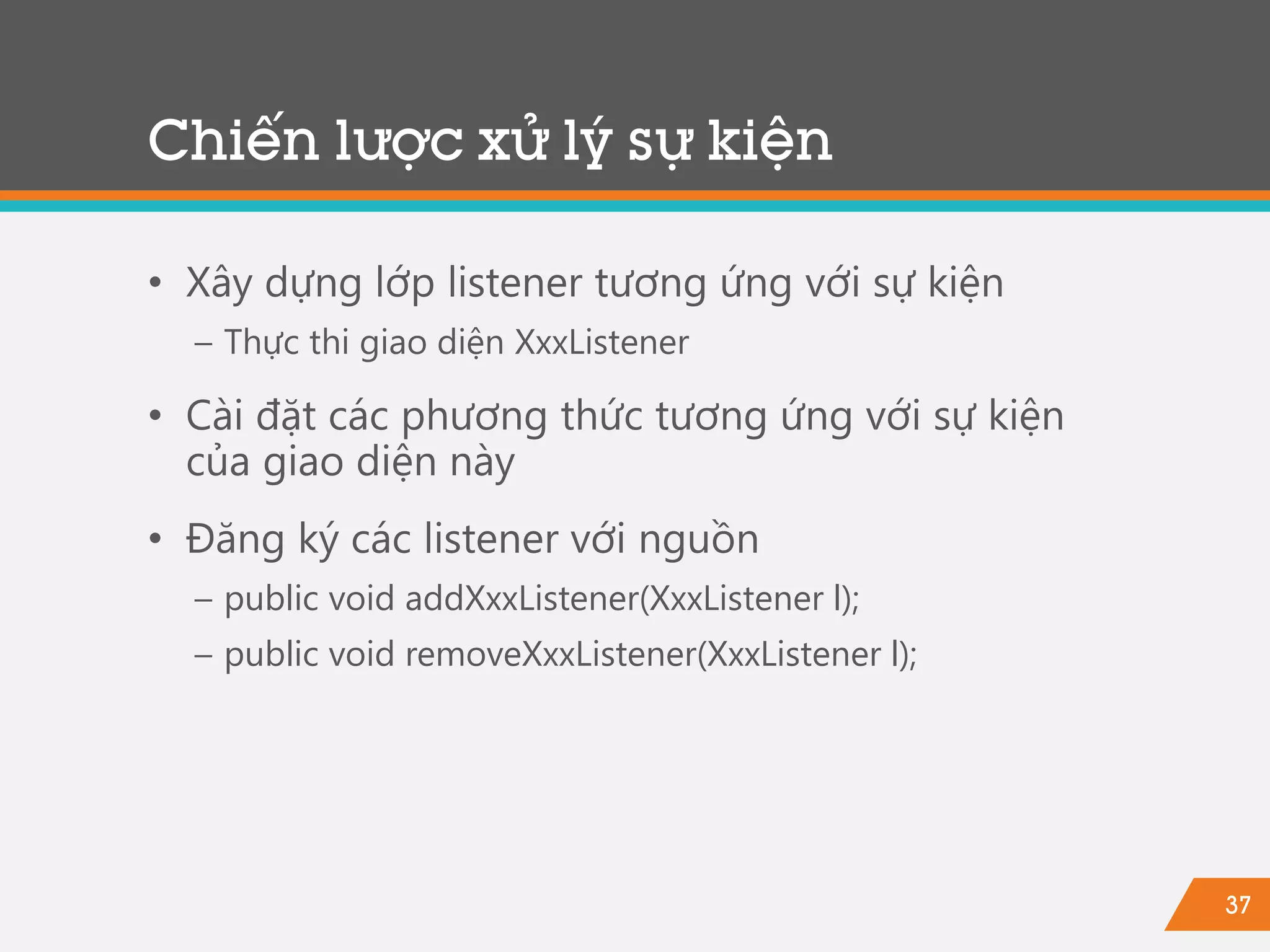 37
• Xây dựng lớp listener tương ứng với sự kiện
− Thực thi giao diện XxxListener
• Cài đặt các phương thức tương ứng với sự kiện
của giao diện này
• Đăng ký các listener với nguồn
− public void addXxxListener(XxxListener l);
− public void removeXxxListener(XxxListener l);
Chiến lược xử lý sự kiện
 