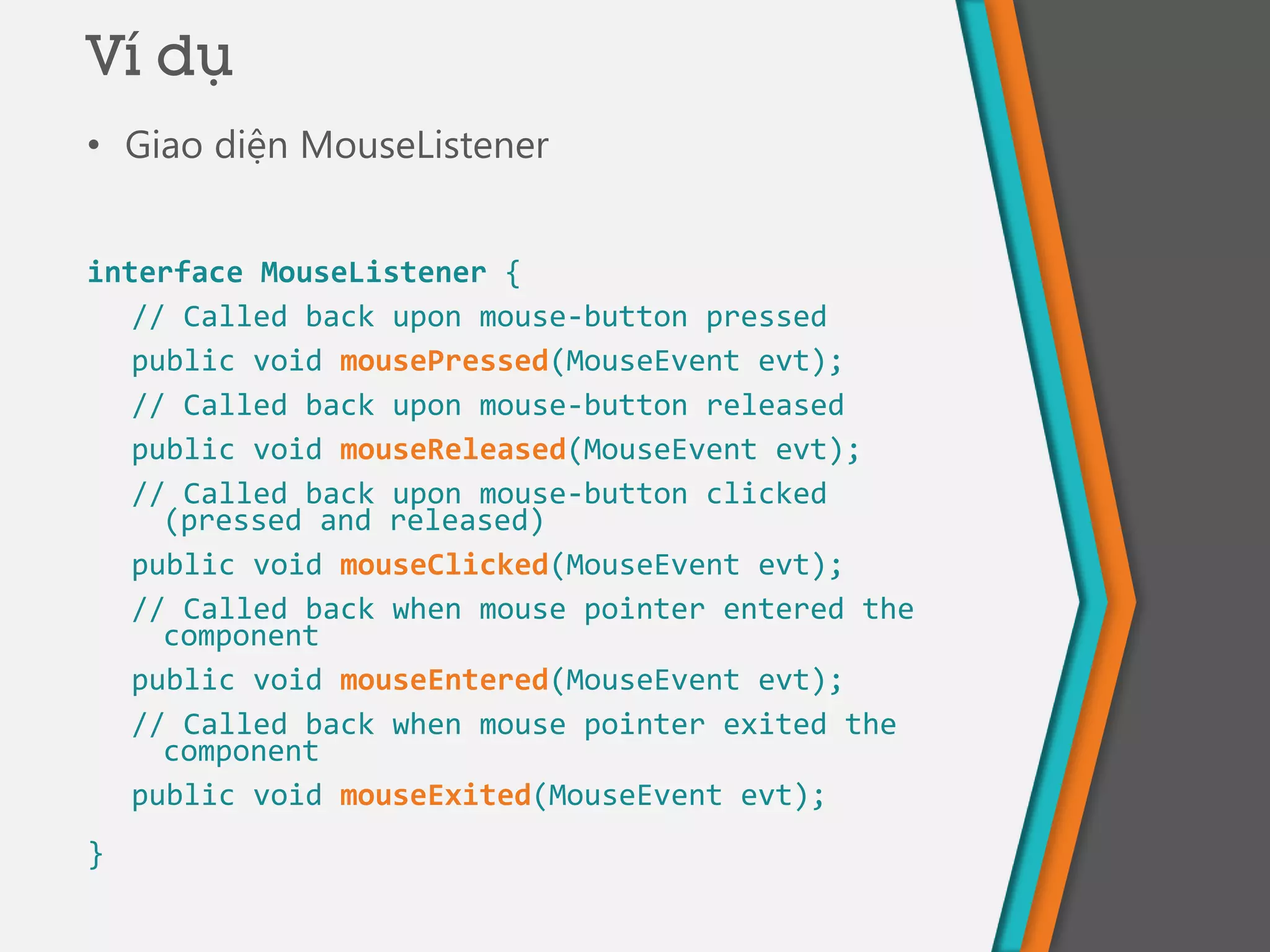 • Giao diện MouseListener
interface MouseListener {
// Called back upon mouse-button pressed
public void mousePressed(MouseEvent evt);
// Called back upon mouse-button released
public void mouseReleased(MouseEvent evt);
// Called back upon mouse-button clicked
(pressed and released)
public void mouseClicked(MouseEvent evt);
// Called back when mouse pointer entered the
component
public void mouseEntered(MouseEvent evt);
// Called back when mouse pointer exited the
component
public void mouseExited(MouseEvent evt);
}
Ví dụ
 