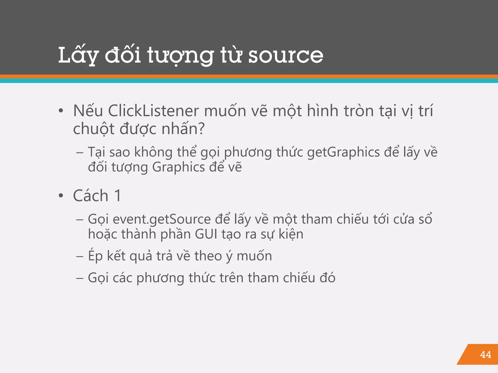 44
• Nếu ClickListener muốn vẽ một hình tròn tại vị trí
chuột được nhấn?
− Tại sao không thể gọi phương thức getGraphics để lấy về
đối tượng Graphics để vẽ
• Cách 1
− Gọi event.getSource để lấy về một tham chiếu tới cửa sổ
hoặc thành phần GUI tạo ra sự kiện
− Ép kết quả trả về theo ý muốn
− Gọi các phương thức trên tham chiếu đó
Lấy đối tượng từ source
 