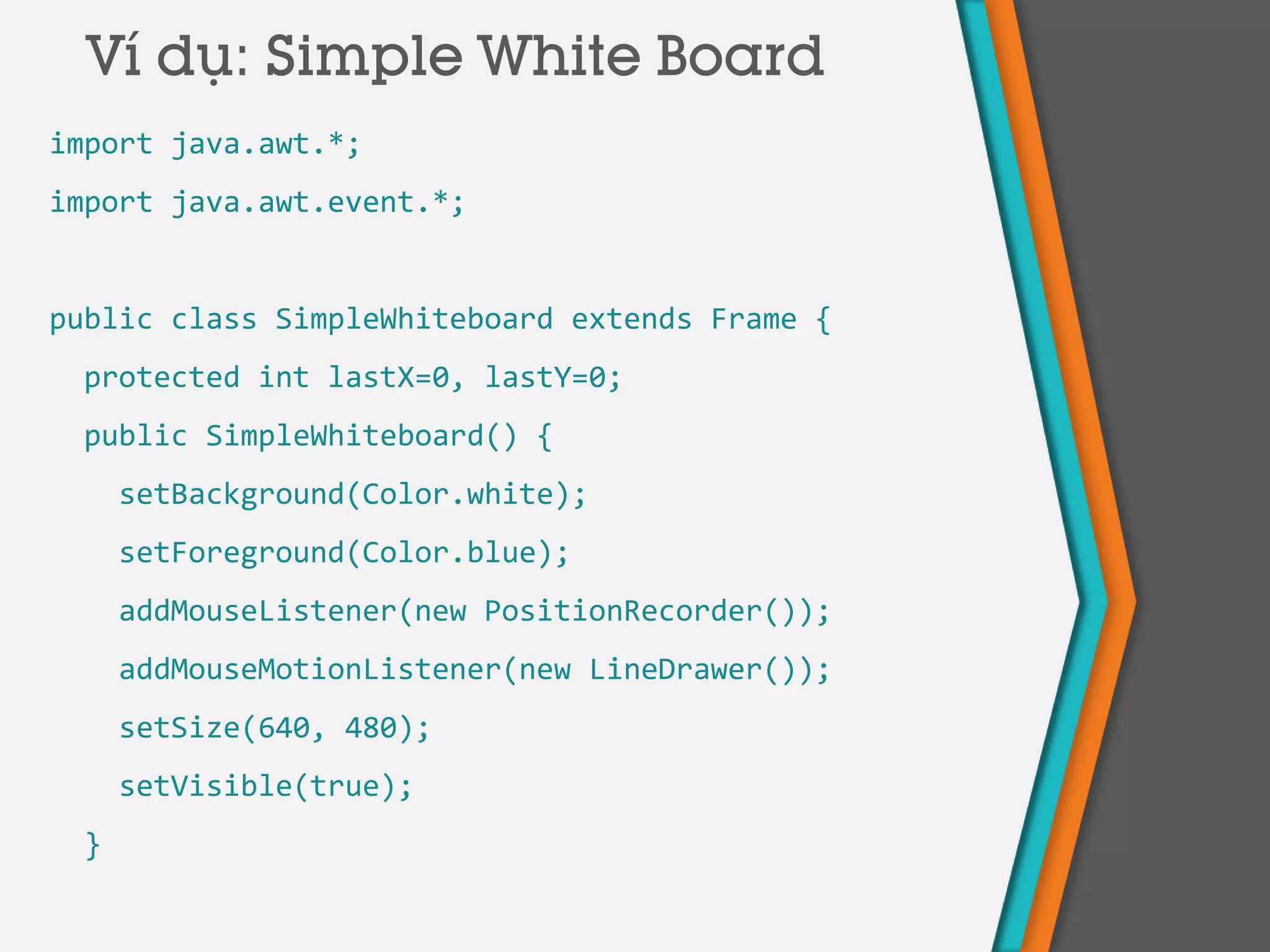 Ví dụ: Simple White Board
import java.awt.*;
import java.awt.event.*;
public class SimpleWhiteboard extends Frame {
protected int lastX=0, lastY=0;
public SimpleWhiteboard() {
setBackground(Color.white);
setForeground(Color.blue);
addMouseListener(new PositionRecorder());
addMouseMotionListener(new LineDrawer());
setSize(640, 480);
setVisible(true);
}
 
