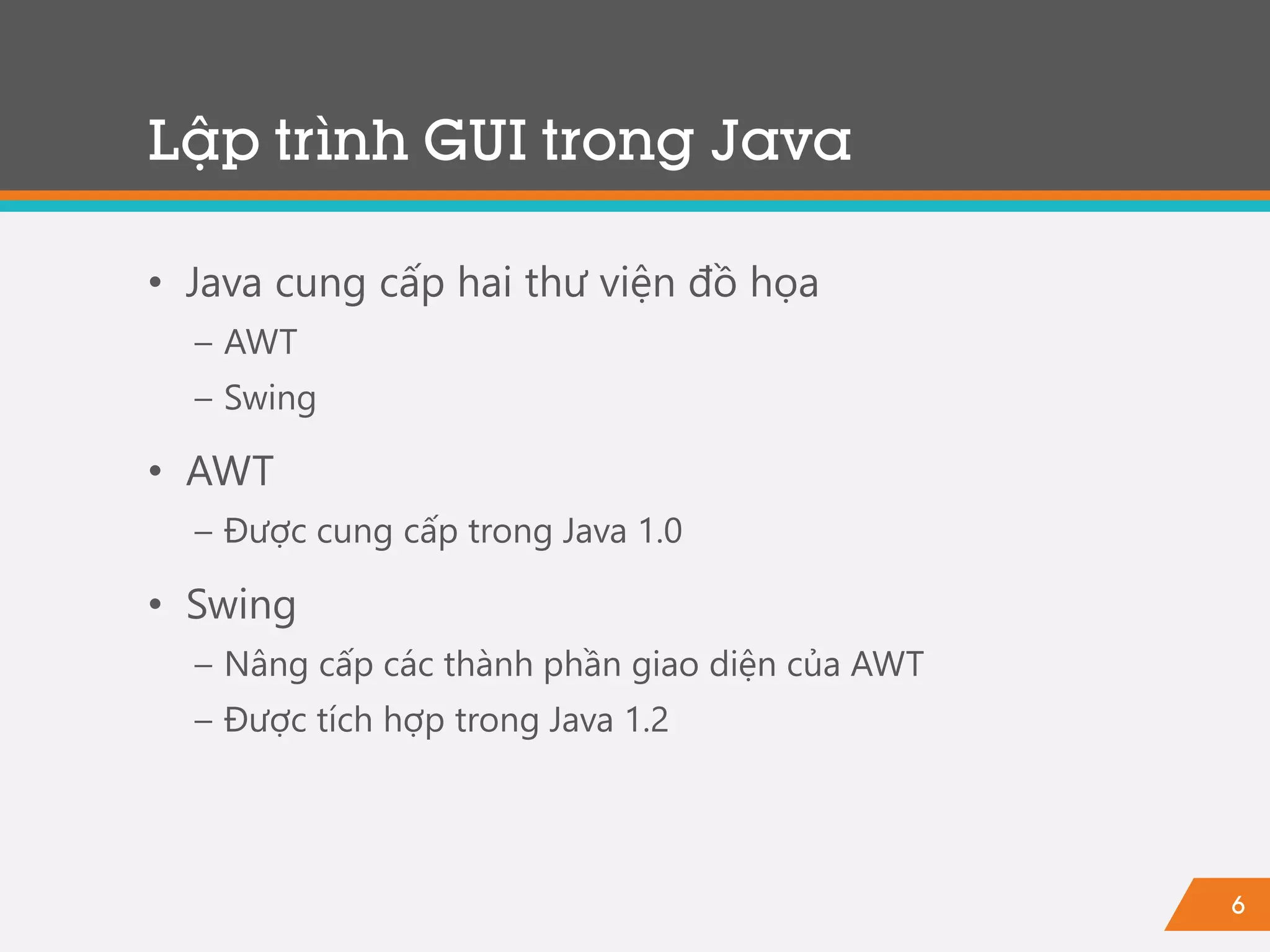 6
• Java cung cấp hai thư viện đồ họa
− AWT
− Swing
• AWT
− Được cung cấp trong Java 1.0
• Swing
− Nâng cấp các thành phần giao diện của AWT
− Được tích hợp trong Java 1.2
Lập trình GUI trong Java
 