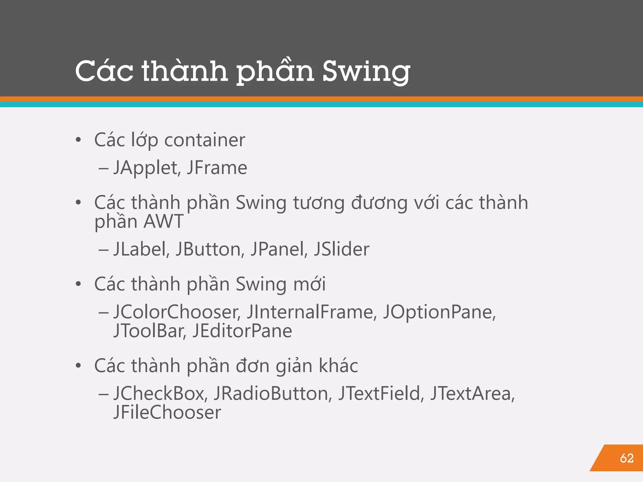 62
• Các lớp container
− JApplet, JFrame
• Các thành phần Swing tương đương với các thành
phần AWT
− JLabel, JButton, JPanel, JSlider
• Các thành phần Swing mới
− JColorChooser, JInternalFrame, JOptionPane,
JToolBar, JEditorPane
• Các thành phần đơn giản khác
− JCheckBox, JRadioButton, JTextField, JTextArea,
JFileChooser
Các thành phần Swing
 