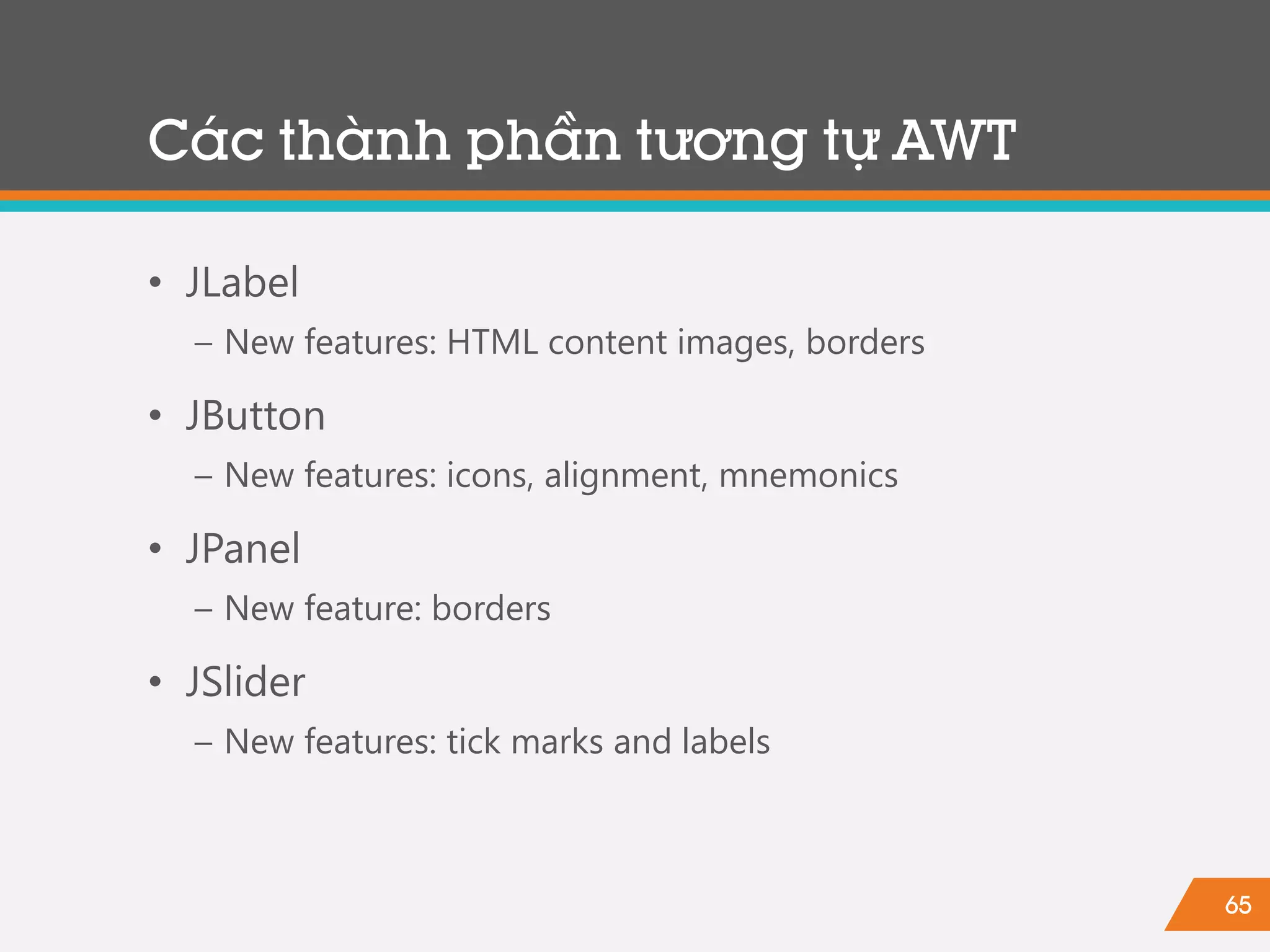 65
• JLabel
− New features: HTML content images, borders
• JButton
− New features: icons, alignment, mnemonics
• JPanel
− New feature: borders
• JSlider
− New features: tick marks and labels
Các thành phần tương tự AWT
 