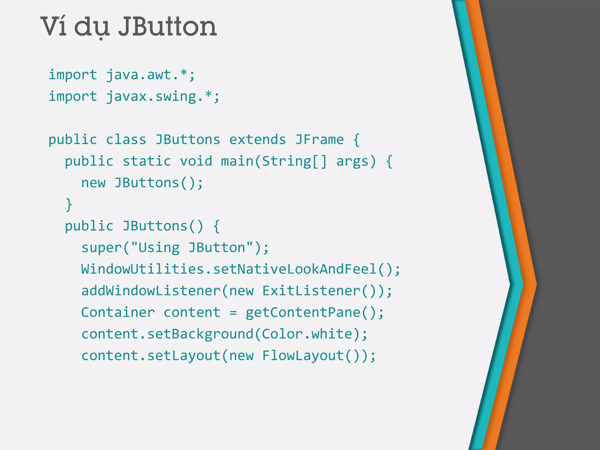 import java.awt.*;
import javax.swing.*;
public class JButtons extends JFrame {
public static void main(String[] args) {
new JButtons();
}
public JButtons() {
super("Using JButton");
WindowUtilities.setNativeLookAndFeel();
addWindowListener(new ExitListener());
Container content = getContentPane();
content.setBackground(Color.white);
content.setLayout(new FlowLayout());
Ví dụ JButton
 