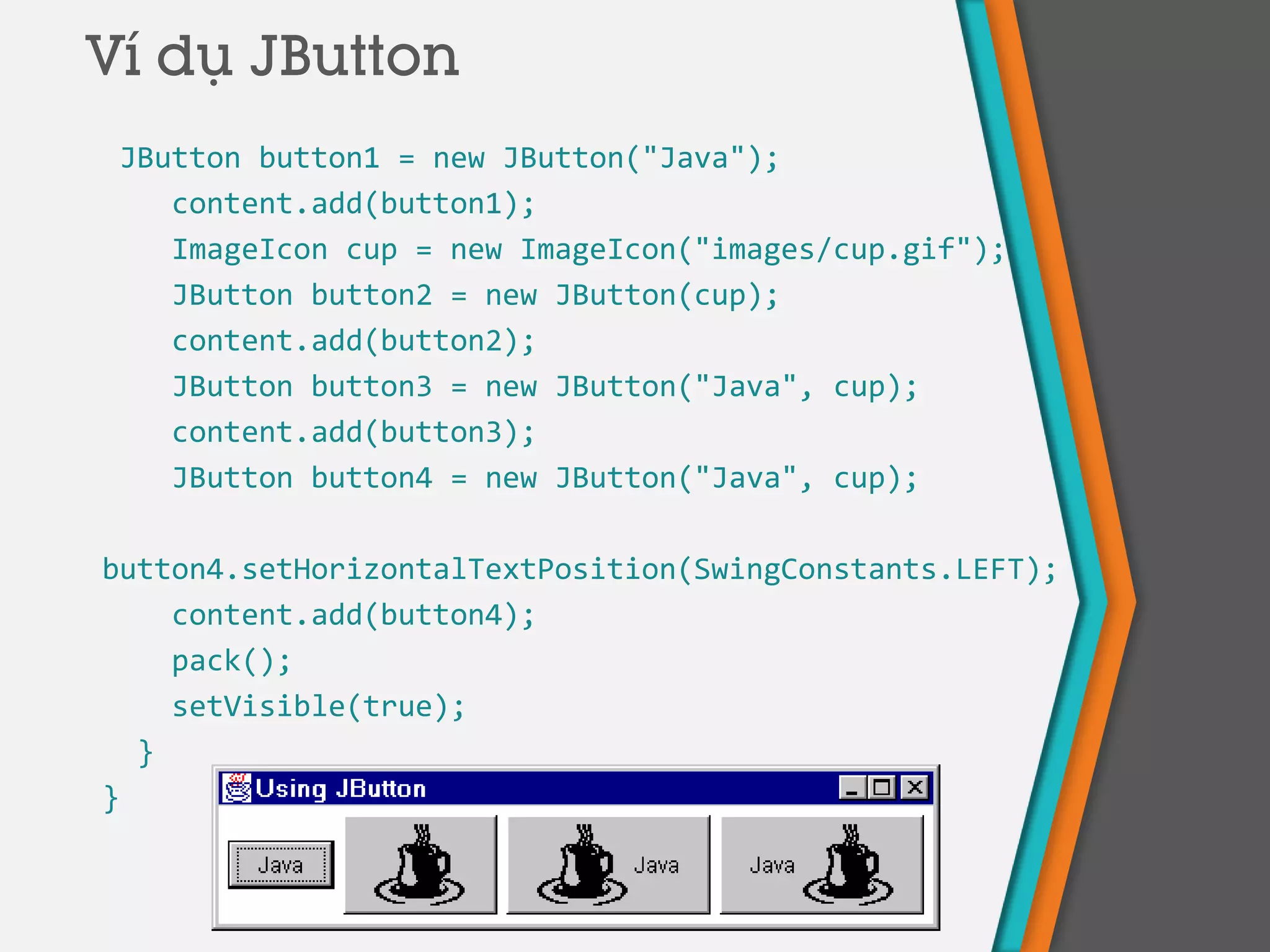 JButton button1 = new JButton("Java");
content.add(button1);
ImageIcon cup = new ImageIcon("images/cup.gif");
JButton button2 = new JButton(cup);
content.add(button2);
JButton button3 = new JButton("Java", cup);
content.add(button3);
JButton button4 = new JButton("Java", cup);
button4.setHorizontalTextPosition(SwingConstants.LEFT);
content.add(button4);
pack();
setVisible(true);
}
}
Ví dụ JButton
 