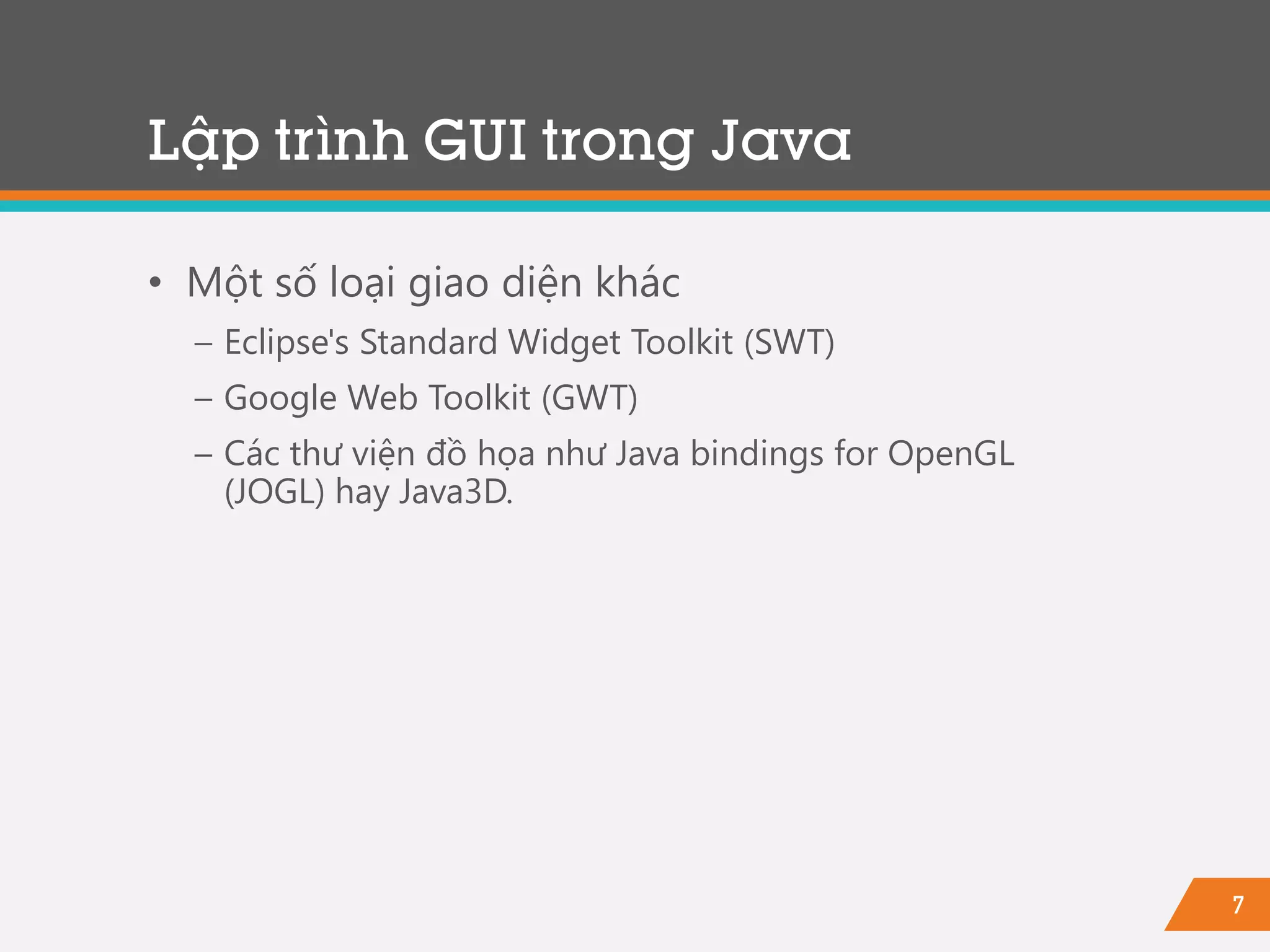 7
• Một số loại giao diện khác
− Eclipse's Standard Widget Toolkit (SWT)
− Google Web Toolkit (GWT)
− Các thư viện đồ họa như Java bindings for OpenGL
(JOGL) hay Java3D.
Lập trình GUI trong Java
 