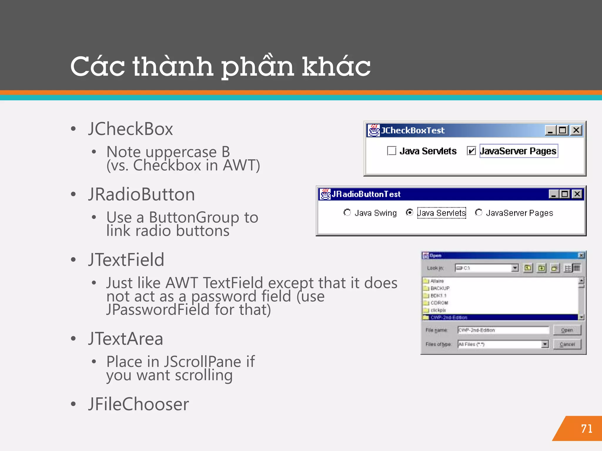 71
Các thành phần khác
• JCheckBox
• Note uppercase B
(vs. Checkbox in AWT)
• JRadioButton
• Use a ButtonGroup to
link radio buttons
• JTextField
• Just like AWT TextField except that it does
not act as a password field (use
JPasswordField for that)
• JTextArea
• Place in JScrollPane if
you want scrolling
• JFileChooser
 