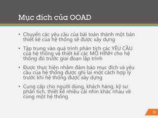 15
Mục đích của OOAD
• Chuyển các yêu cầu của bài toán thành một bản
thiết kế của hệ thống sẽ được xây dựng
• Tập trung vào quá trình phân tích các YÊU CẦU
của hệ thống và thiết kế các MÔ HÌNH cho hệ
thống đó trước giai đoạn lập trình
• Được thực hiện nhằm đảm bảo mục đích và yêu
cầu của hệ thống được ghi lại một cách hợp lý
trước khi hệ thống được xây dựng
• Cung cấp cho người dùng, khách hàng, kỹ sư
phân tích, thiết kế nhiều cái nhìn khác nhau về
cùng một hệ thống
 