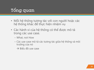 19
• Mỗi hệ thống tương tác với con người hoặc các
hệ thống khác để thực hiện nhiệm vụ
• Các hành vi của hệ thống có thể được mô tả
trong các use case.
− What, not How
− Các use case mô tả các tương tác giữa hệ thống và môi
trường của nó
 Biểu đồ use case
Tổng quan
 