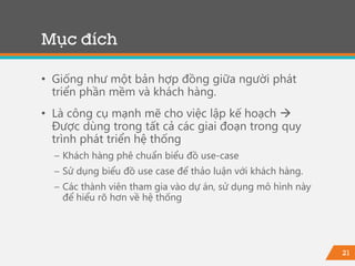 21
• Giống như một bản hợp đồng giữa người phát
triển phần mềm và khách hàng.
• Là công cụ mạnh mẽ cho việc lập kế hoạch 
Được dùng trong tất cả các giai đoạn trong quy
trình phát triển hệ thống
− Khách hàng phê chuẩn biểu đồ use-case
− Sử dụng biểu đồ use case để thảo luận với khách hàng.
− Các thành viên tham gia vào dự án, sử dụng mô hình này
để hiểu rõ hơn về hệ thống
Mục đích
 