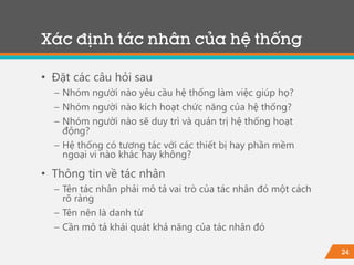 24
• Đặt các câu hỏi sau
− Nhóm người nào yêu cầu hệ thống làm việc giúp họ?
− Nhóm người nào kích hoạt chức năng của hệ thống?
− Nhóm người nào sẽ duy trì và quản trị hệ thống hoạt
động?
− Hệ thống có tương tác với các thiết bị hay phần mềm
ngoại vi nào khác hay không?
• Thông tin về tác nhân
− Tên tác nhân phải mô tả vai trò của tác nhân đó một cách
rõ ràng
− Tên nên là danh từ
− Cần mô tả khái quát khả năng của tác nhân đó
Xác định tác nhân của hệ thống
 