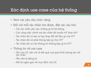 26
Xác định use case của hệ thống
• Xem các yêu cầu chức năng
• Đối với mỗi tác nhân tìm được, đặt các câu hỏi:
− Các tác nhân yêu cầu những gì từ hệ thống
− Các công việc chính mà tác nhân đó muốn HT thực thi?
− Tác nhân đó có tạo ra hay thay đổi dữ liệu gì của HT?
− Tác nhân đó có phải thông báo gì cho HT?
− Tác nhân đó có cần thông tin thông báo gì từ HT?
• Thông tin về use case
− Tên của UC nên chỉ rõ kết quả của quá trình tương tác với
tác nhân
− Tên nên là động từ
− Mô tả ngắn gọn về mục đích của UC
 
