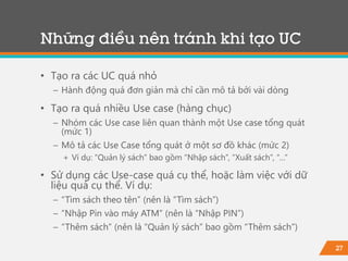 27
• Tạo ra các UC quá nhỏ
− Hành động quá đơn giản mà chỉ cần mô tả bởi vài dòng
• Tạo ra quá nhiều Use case (hàng chục)
− Nhóm các Use case liên quan thành một Use case tổng quát
(mức 1)
− Mô tả các Use Case tổng quát ở một sơ đồ khác (mức 2)
+ Ví dụ: “Quản lý sách” bao gồm “Nhập sách”, “Xuất sách”, “…”
• Sử dụng các Use-case quá cụ thể, hoặc làm việc với dữ
liệu quá cụ thể. Ví dụ:
− “Tìm sách theo tên” (nên là “Tìm sách”)
− “Nhập Pin vào máy ATM” (nên là “Nhập PIN”)
− “Thêm sách” (nên là “Quản lý sách” bao gồm “Thêm sách”)
Những điều nên tránh khi tạo UC
 