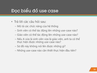 36
• Trả lời các câu hỏi sau:
− Mô tả các chức năng của hệ thống
− Sinh viên có thể tác động lên những use-case nào?
− Giáo viên có thể tác động lên những use-case nào?
− Nếu A vừa là sinh viên vừa là giáo viên, anh ta có thể
thực hiện được những use-case nào?
− Sơ đồ này không nói lên được những gì?
− Những use-case nào cần thiết thực hiện đầu tiên?
Đọc biểu đồ use case
 
