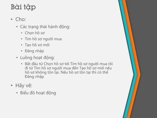 • Cho:
• Các trạng thái hành động:
• Chọn hồ sơ
• Tìm hồ sơ người mua
• Tạo hồ sơ mới
• Đăng nhập
• Luồng hoạt động:
• Bắt đầu từ Chọn hồ sơ tới Tìm hồ sơ người mua rồi
đi từ Tìm hồ sơ người mua đến Tạo hồ sơ mới nếu
hồ sơ không tồn tại. Nếu hồ sơ tồn tại thì có thể
Đăng nhập
• Hãy vẽ:
• Biểu đồ hoạt động
Bài tập
 