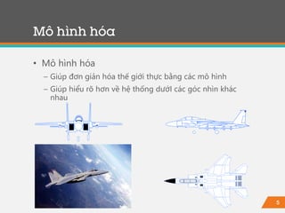 5
• Mô hình hóa
− Giúp đơn giản hóa thế giới thực bằng các mô hình
− Giúp hiểu rõ hơn về hệ thống dướI các góc nhìn khác
nhau
Mô hình hóa
 