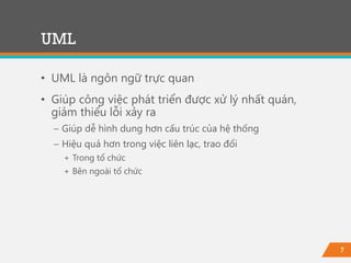 7
• UML là ngôn ngữ trực quan
• Giúp công việc phát triển được xử lý nhất quán,
giảm thiểu lỗi xảy ra
− Giúp dễ hình dung hơn cấu trúc của hệ thống
− Hiệu quả hơn trong việc liên lạc, trao đổi
+ Trong tổ chức
+ Bên ngoài tổ chức
UML
 