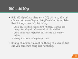 77
Biểu đồ lớp
• Biểu đồ lớp (Class diagram – CD) chỉ ra sự tồn tại
của các lớp và mối quan hệ giữa chúng trong bản
thiết kế logic của một hệ thống
− Chỉ ra cấu trúc tĩnh của mô hình như lớp, cấu trúc bên
trong của chúng và mối quan hệ với các lớp khác.
− Chỉ ra tất cả hoặc một phần cấu trúc lớp của một hệ
thống.
− Không đưa ra các thông tin tạm thời.
• Khung nhìn tĩnh của một hệ thống chủ yếu hỗ trợ
các yêu cầu chức năng của hệ thống.
 