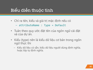 80
• Chỉ ra tên, kiểu và giá trị mặc định nếu có
− attributeName : Type = Default
• Tuân theo quy ước đặt tên của ngôn ngữ cài đặt
và của dự án.
• Kiểu (type) nên là kiểu dữ liệu cơ bản trong ngôn
ngữ thực thi
− Kiểu dữ liệu có sẵn, kiểu dữ liệu người dùng định nghĩa,
hoặc lớp tự định nghĩa.
Biểu diễn thuộc tính
 