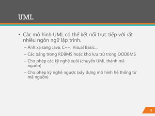 8
• Các mô hình UML có thể kết nối trực tiếp với rất
nhiều ngôn ngữ lập trình.
− Ánh xạ sang Java, C++, Visual Basic…
− Các bảng trong RDBMS hoặc kho lưu trữ trong OODBMS
− Cho phép các kỹ nghệ xuôi (chuyển UML thành mã
nguồn)
− Cho phép kỹ nghệ ngược (xây dựng mô hình hệ thống từ
mã nguồn)
UML
 