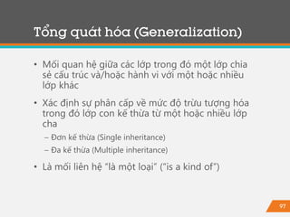 97
• Mối quan hệ giữa các lớp trong đó một lớp chia
sẻ cấu trúc và/hoặc hành vi với một hoặc nhiều
lớp khác
• Xác định sự phân cấp về mức độ trừu tượng hóa
trong đó lớp con kế thừa từ một hoặc nhiều lớp
cha
− Đơn kế thừa (Single inheritance)
− Đa kế thừa (Multiple inheritance)
• Là mối liên hệ “là một loại” (“is a kind of”)
Tổng quát hóa (Generalization)
 