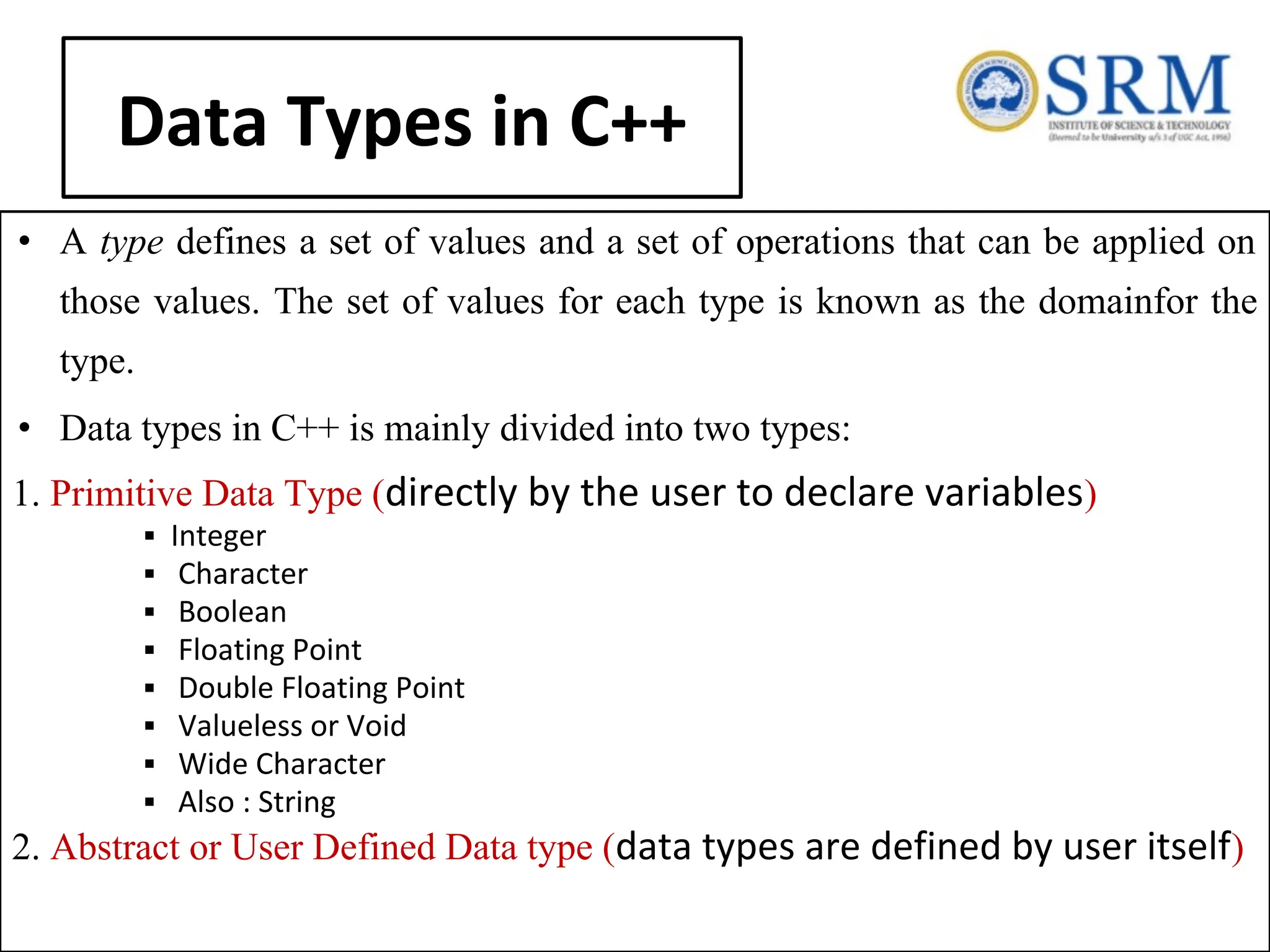 Data Types in C++ • A type defines a set of values and a set of operations that can be applied on those values. The set of values for each type is known as the domainfor the type. • Data types in C++ is mainly divided into two types: 1. Primitive Data Type (directly by the user to declare variables) ▪ Integer ▪ Character ▪ Boolean ▪ Floating Point ▪ Double Floating Point ▪ Valueless or Void ▪ Wide Character ▪ Also : String 2. Abstract or User Defined Data type (data types are defined by user itself) 