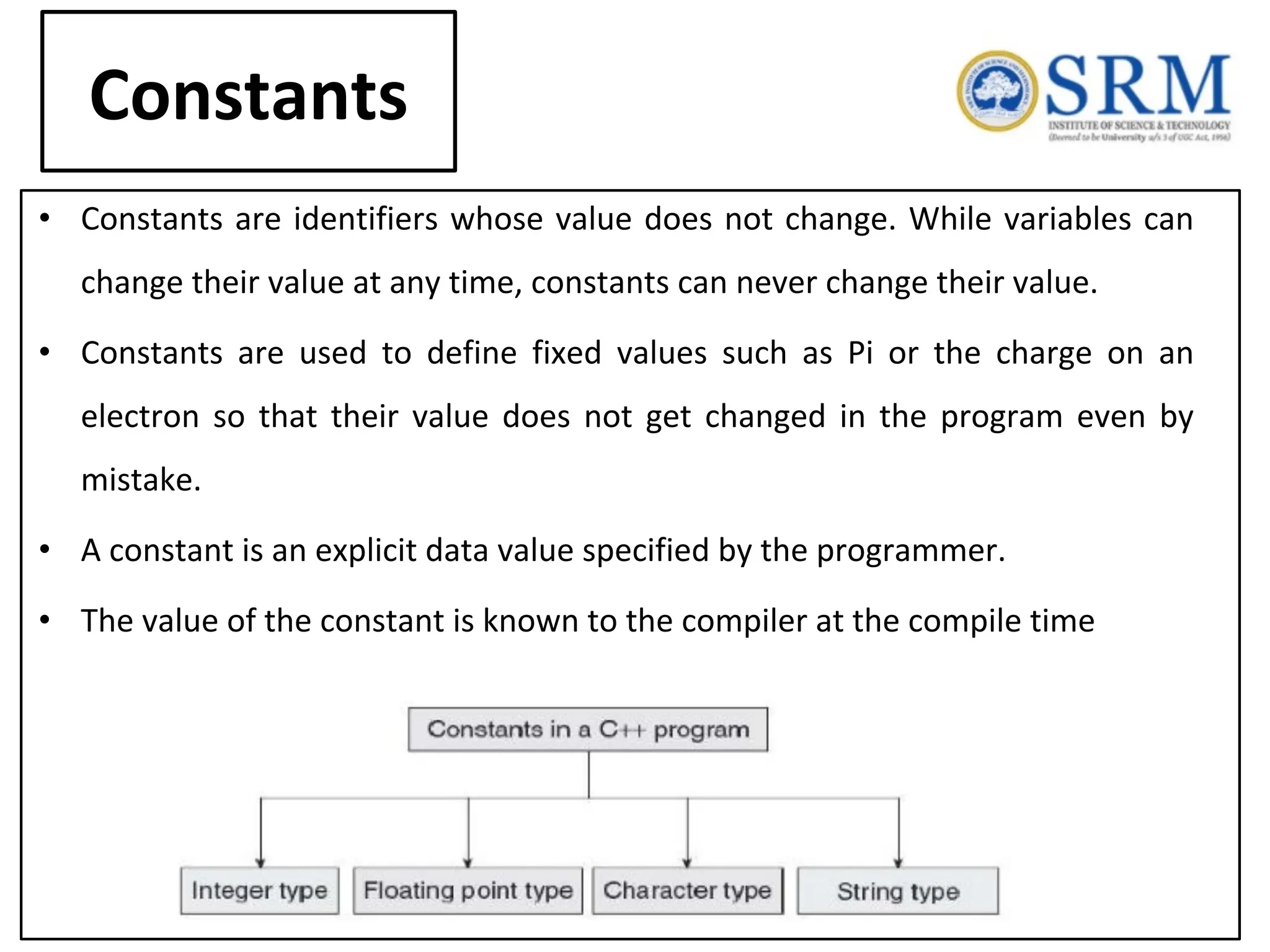Constants • Constants are identifiers whose value does not change. While variables can change their value at any time, constants can never change their value. • Constants are used to define fixed values such as Pi or the charge on an electron so that their value does not get changed in the program even by mistake. • A constant is an explicit data value specified by the programmer. • The value of the constant is known to the compiler at the compile time 