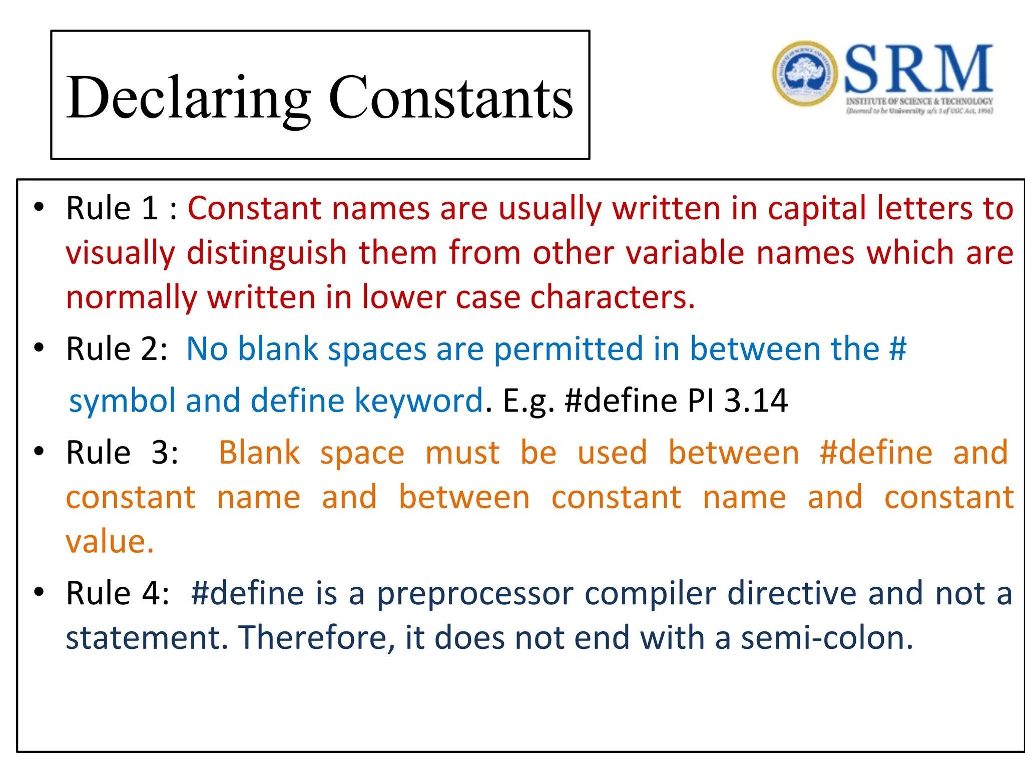 Declaring Constants • Rule 1 : Constant names are usually written in capital letters to visually distinguish them from other variable names which are normally written in lower case characters. • Rule 2: No blank spaces are permitted in between the # symbol and define keyword. E.g. #define PI 3.14 • Rule 3: Blank space must be used between #define and constant name and between constant name and constant value. • Rule 4: #define is a preprocessor compiler directive and not a statement. Therefore, it does not end with a semi-colon. 