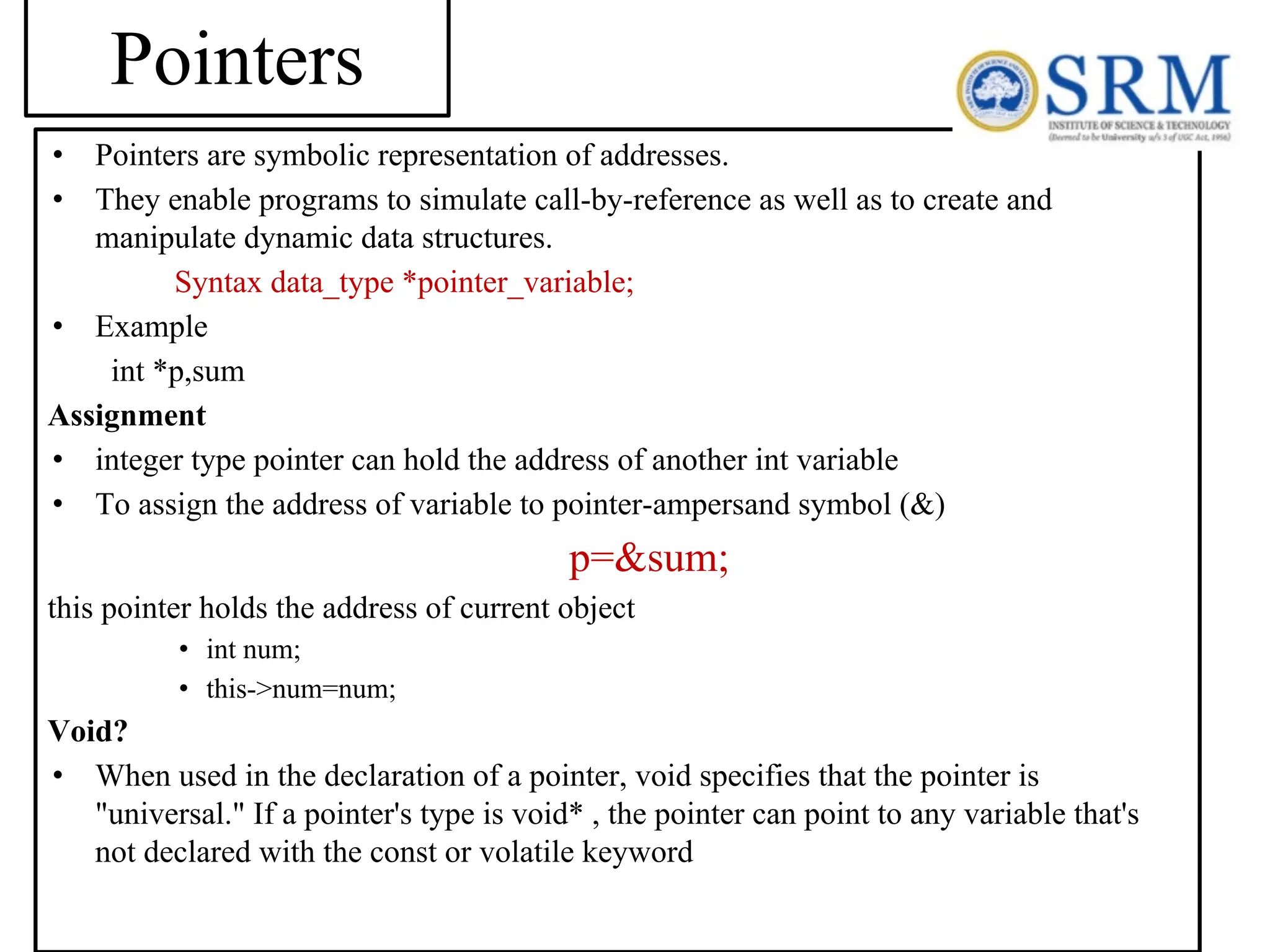 • Pointers are symbolic representation of addresses. • They enable programs to simulate call-by-reference as well as to create and manipulate dynamic data structures. Syntax data_type *pointer_variable; • Example int *p,sum Assignment • integer type pointer can hold the address of another int variable • To assign the address of variable to pointer-ampersand symbol (&) p=&sum; this pointer holds the address of current object • int num; • this->num=num; Void? • When used in the declaration of a pointer, void specifies that the pointer is "universal." If a pointer's type is void* , the pointer can point to any variable that's not declared with the const or volatile keyword Pointers 