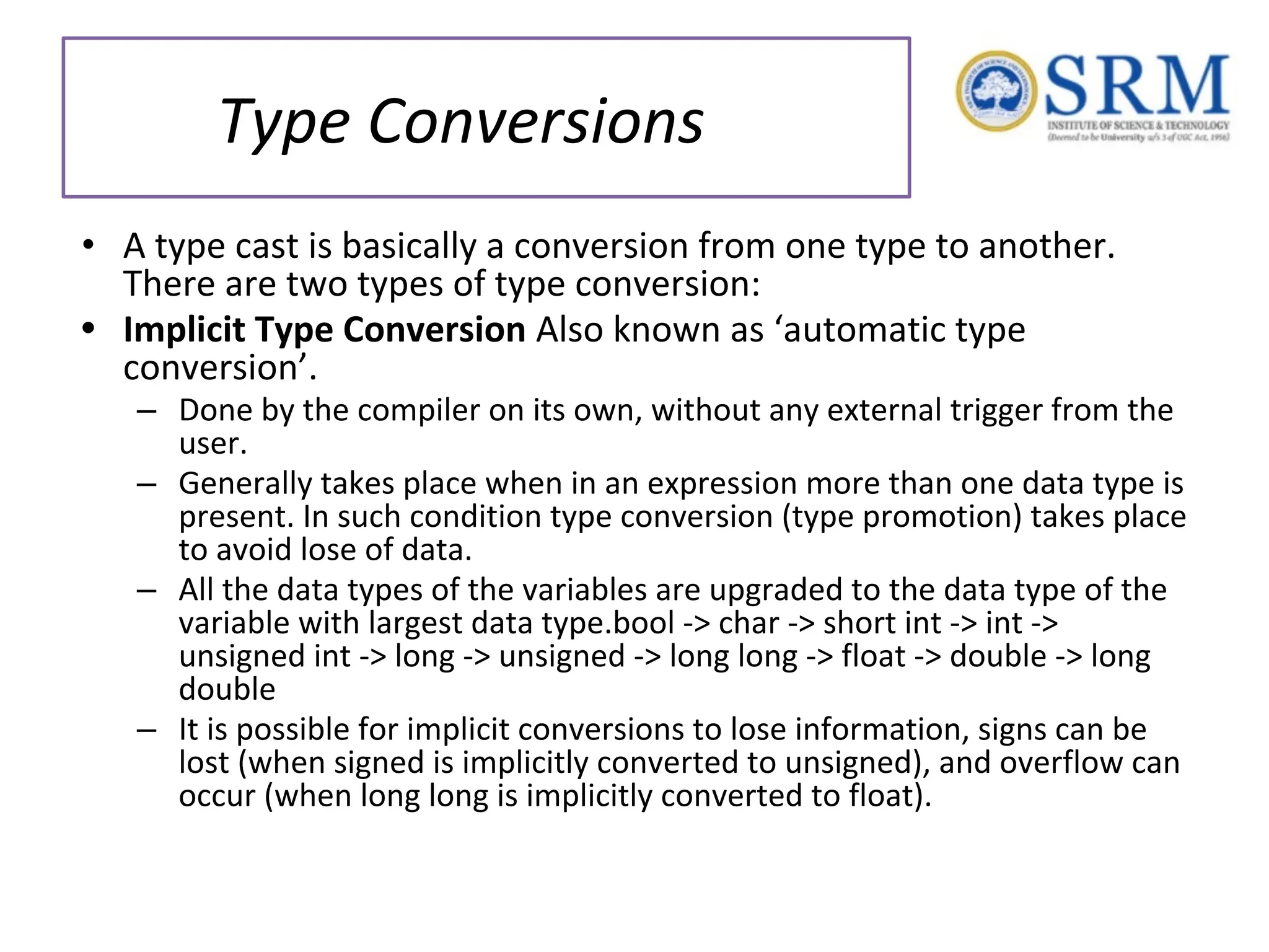 Type Conversions • A type cast is basically a conversion from one type to another. There are two types of type conversion: • Implicit Type Conversion Also known as ‘automatic type conversion’. – Done by the compiler on its own, without any external trigger from the user. – Generally takes place when in an expression more than one data type is present. In such condition type conversion (type promotion) takes place to avoid lose of data. – All the data types of the variables are upgraded to the data type of the variable with largest data type.bool -> char -> short int -> int -> unsigned int -> long -> unsigned -> long long -> float -> double -> long double – It is possible for implicit conversions to lose information, signs can be lost (when signed is implicitly converted to unsigned), and overflow can occur (when long long is implicitly converted to float). 