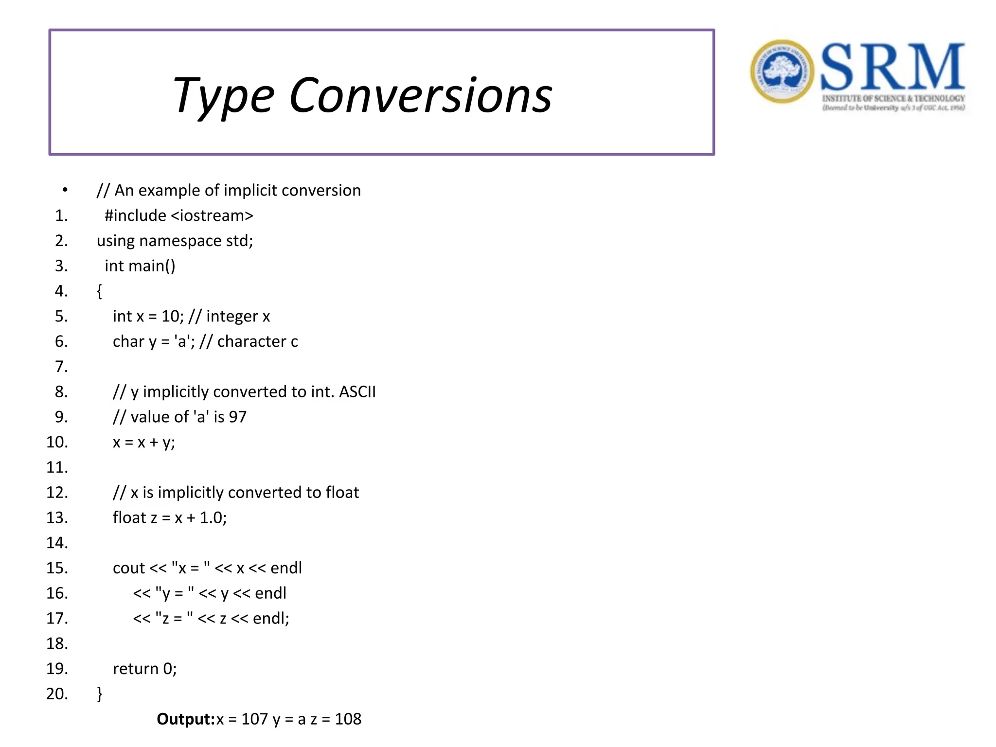 Type Conversions • // An example of implicit conversion 1. #include <iostream> 2. using namespace std; 3. int main() 4. { 5. int x = 10; // integer x 6. char y = 'a'; // character c 7. 8. // y implicitly converted to int. ASCII 9. // value of 'a' is 97 10. x = x + y; 11. 12. // x is implicitly converted to float 13. float z = x + 1.0; 14. 15. cout << "x = " << x << endl 16. << "y = " << y << endl 17. << "z = " << z << endl; 18. 19. return 0; 20. } Output:x = 107 y = a z = 108 