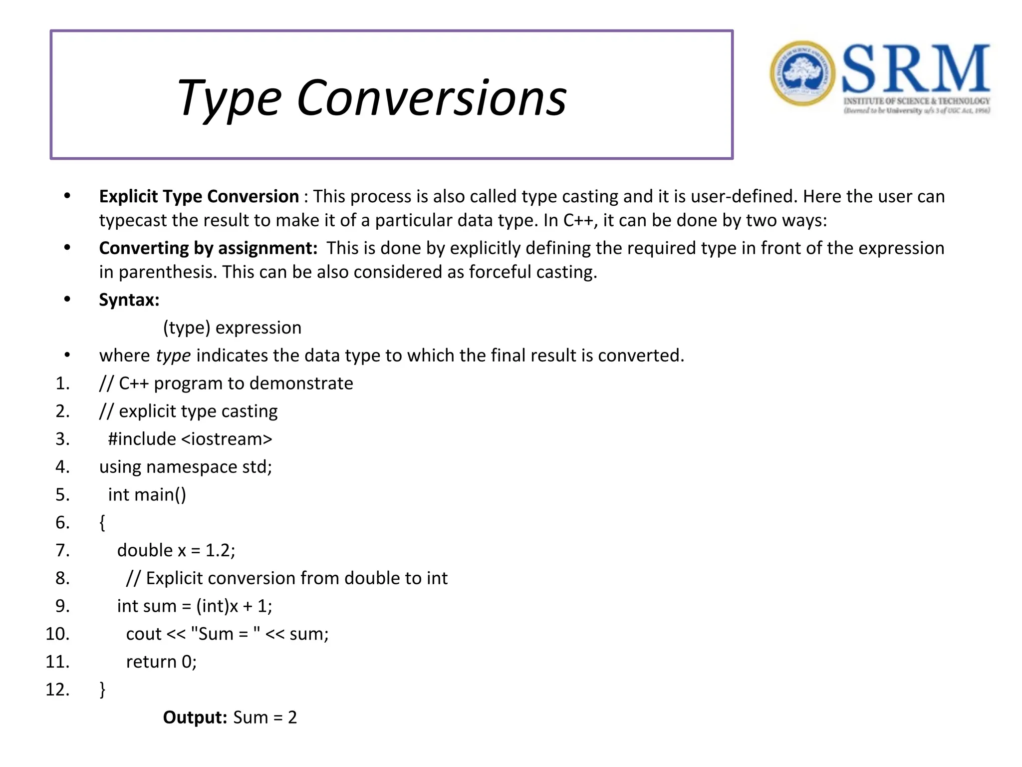Type Conversions • Explicit Type Conversion : This process is also called type casting and it is user-defined. Here the user can typecast the result to make it of a particular data type. In C++, it can be done by two ways: • Converting by assignment: This is done by explicitly defining the required type in front of the expression in parenthesis. This can be also considered as forceful casting. • Syntax: (type) expression • where type indicates the data type to which the final result is converted. 1. // C++ program to demonstrate 2. // explicit type casting 3. #include <iostream> 4. using namespace std; 5. int main() 6. { 7. double x = 1.2; 8. // Explicit conversion from double to int 9. int sum = (int)x + 1; 10. cout << "Sum = " << sum; 11. return 0; 12. } Output: Sum = 2 