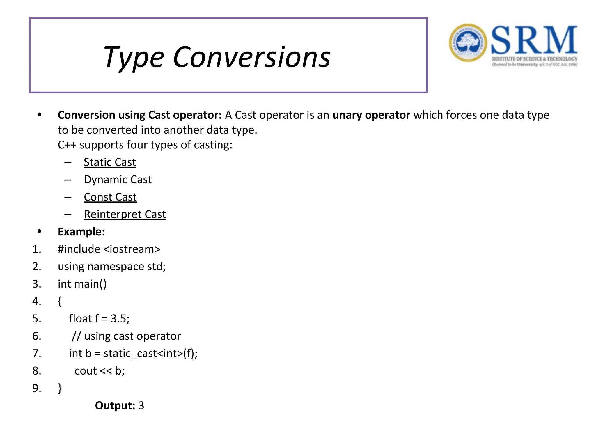Type Conversions • Conversion using Cast operator: A Cast operator is an unary operator which forces one data type to be converted into another data type. C++ supports four types of casting: – Static Cast – Dynamic Cast – Const Cast – Reinterpret Cast • Example: 1. #include <iostream> 2. using namespace std; 3. int main() 4. { 5. float f = 3.5; 6. // using cast operator 7. int b = static_cast<int>(f); 8. cout << b; 9. } Output: 3 