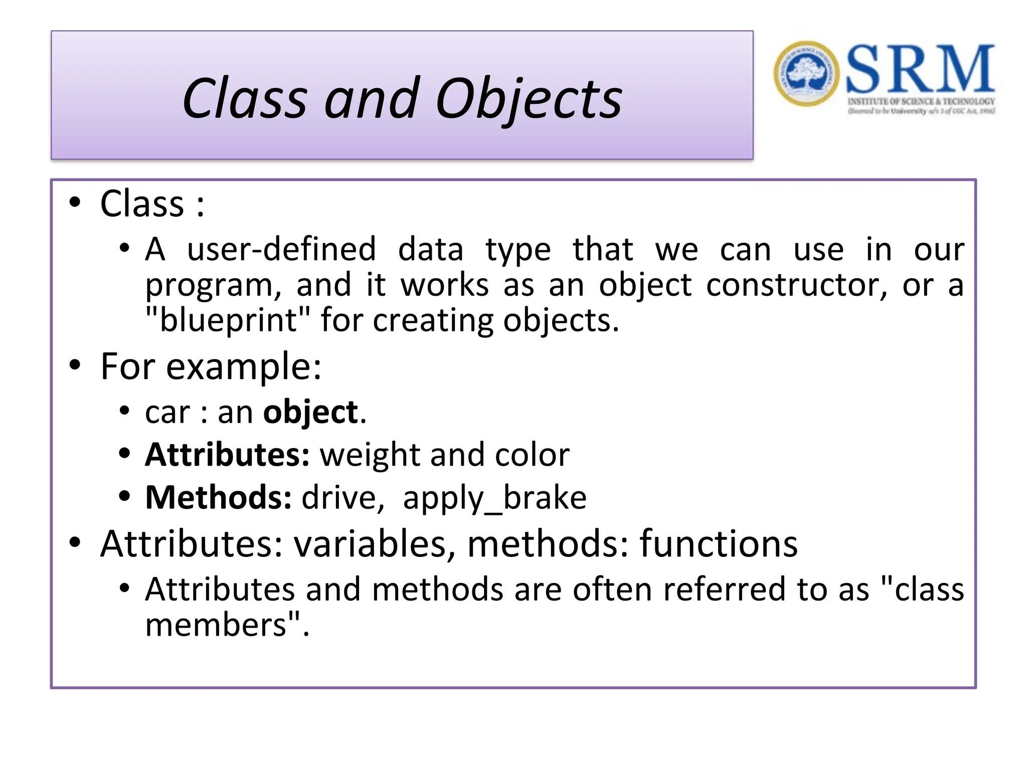 Class and Objects • Class : • A user-defined data type that we can use in our program, and it works as an object constructor, or a "blueprint" for creating objects. • For example: • car : an object. • Attributes: weight and color • Methods: drive, apply_brake • Attributes: variables, methods: functions • Attributes and methods are often referred to as "class members". 