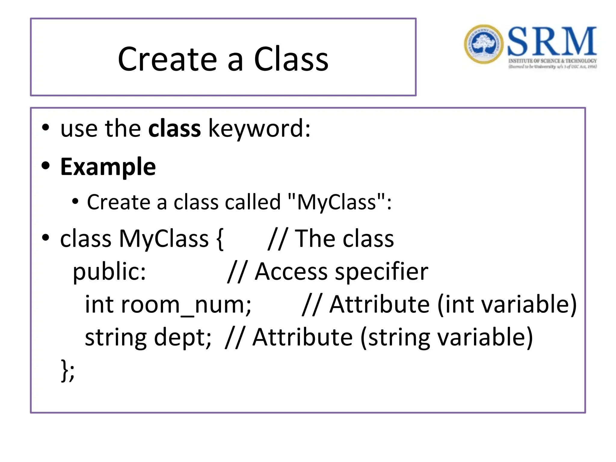 Create a Class • use the class keyword: • Example • Create a class called "MyClass": • class MyClass { // The class public: // Access specifier int room_num; // Attribute (int variable) string dept; // Attribute (string variable) }; 