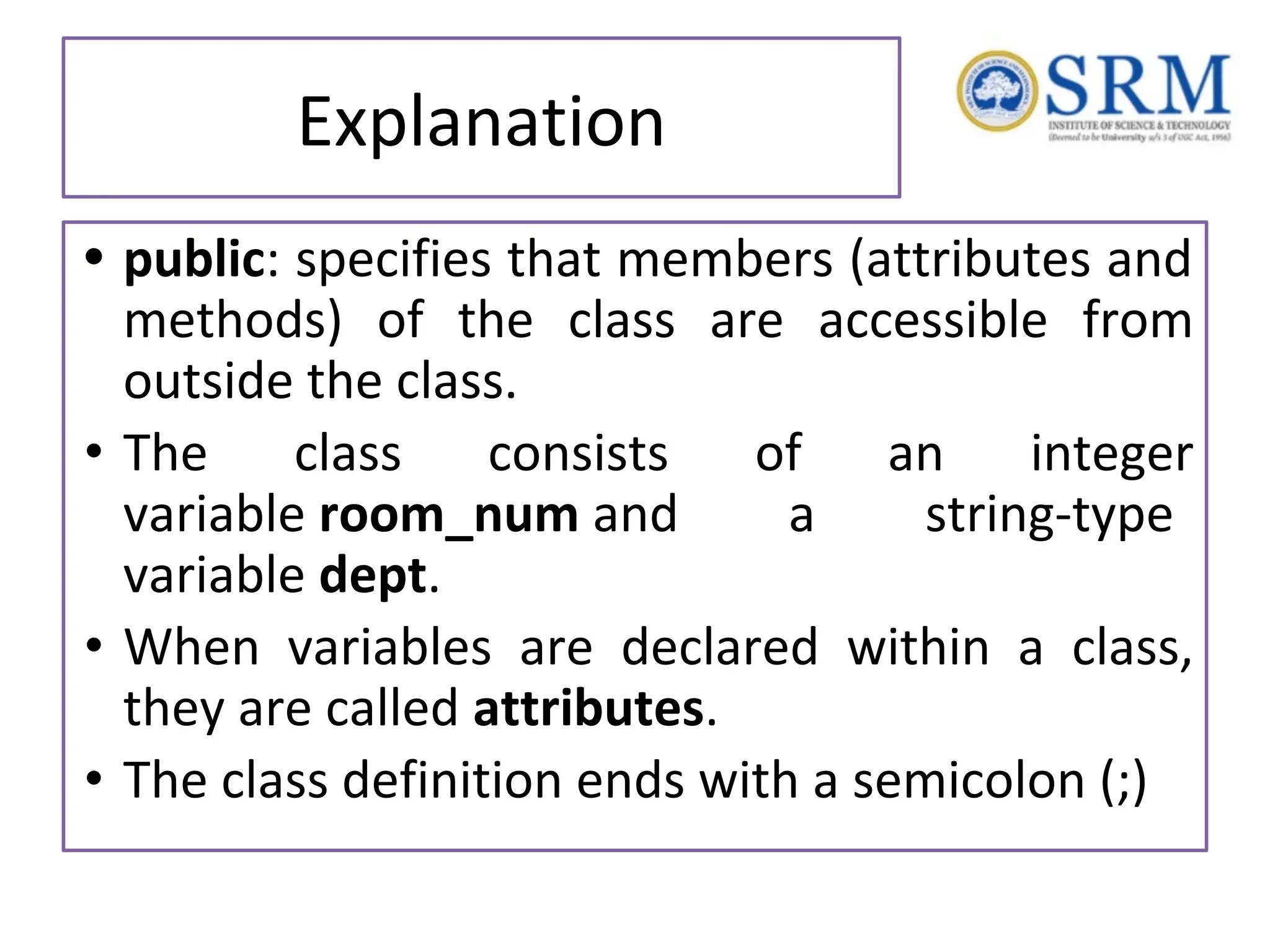 Explanation • public: specifies that members (attributes and methods) of the class are accessible from outside the class. • The class consists of an integer variable room_num and a string-type variable dept. • When variables are declared within a class, they are called attributes. • The class definition ends with a semicolon (;) 