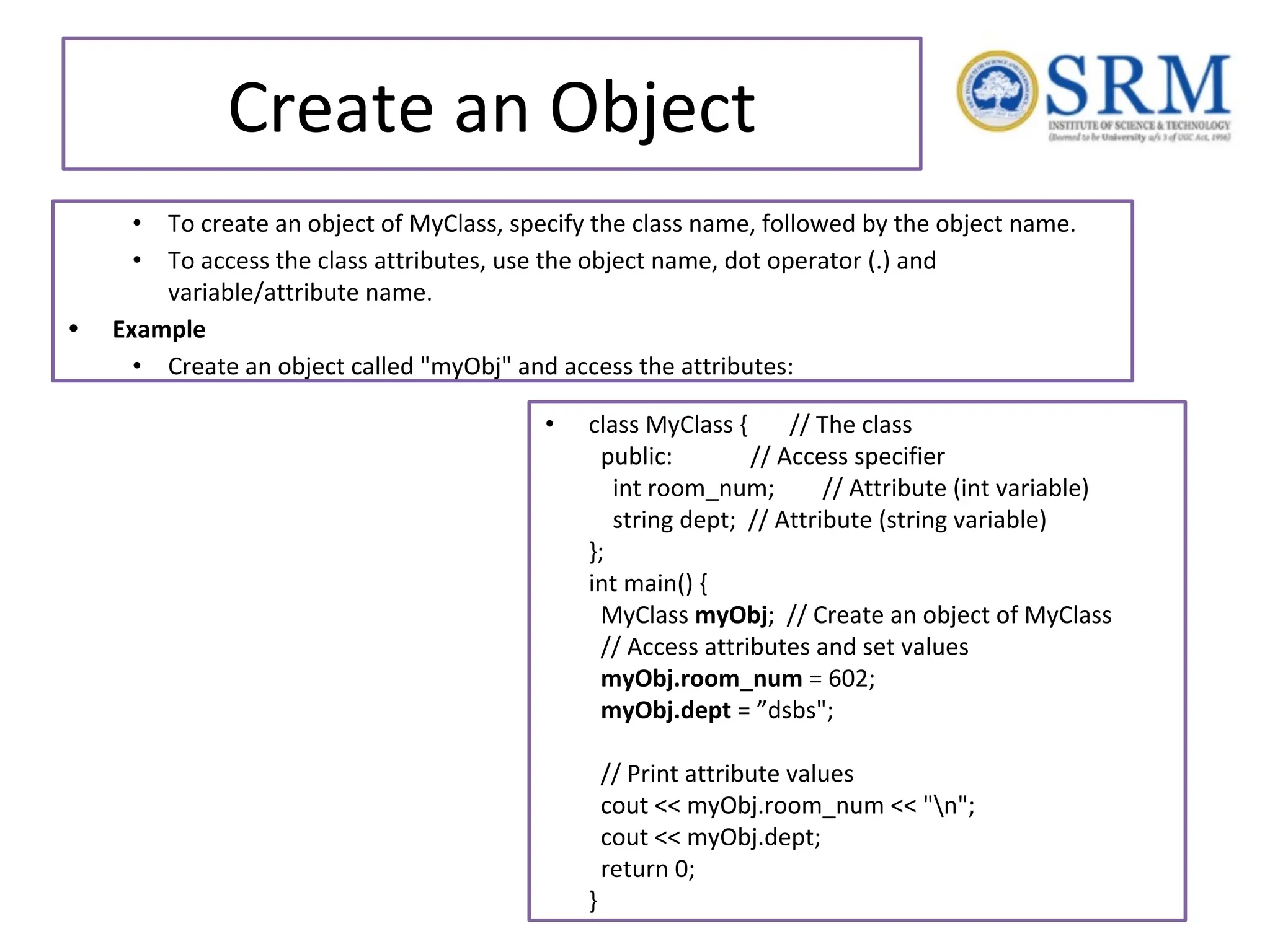 Create an Object • To create an object of MyClass, specify the class name, followed by the object name. • To access the class attributes, use the object name, dot operator (.) and variable/attribute name. • Example • Create an object called "myObj" and access the attributes: • class MyClass { // The class public: // Access specifier int room_num; // Attribute (int variable) string dept; // Attribute (string variable) }; int main() { MyClass myObj; // Create an object of MyClass // Access attributes and set values myObj.room_num = 602; myObj.dept = ”dsbs"; // Print attribute values cout << myObj.room_num << "n"; cout << myObj.dept; return 0; } 