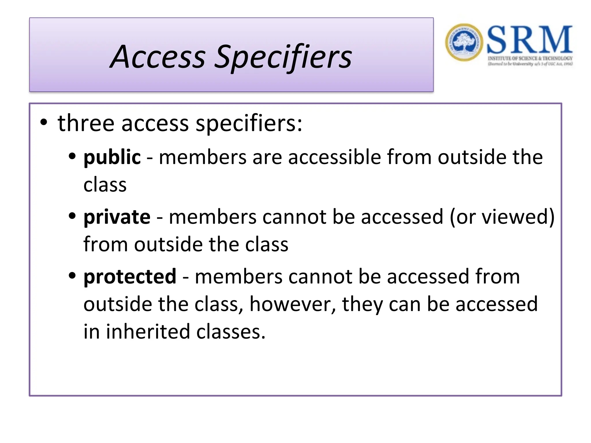 Access Specifiers • three access specifiers: • public - members are accessible from outside the class • private - members cannot be accessed (or viewed) from outside the class • protected - members cannot be accessed from outside the class, however, they can be accessed in inherited classes. 