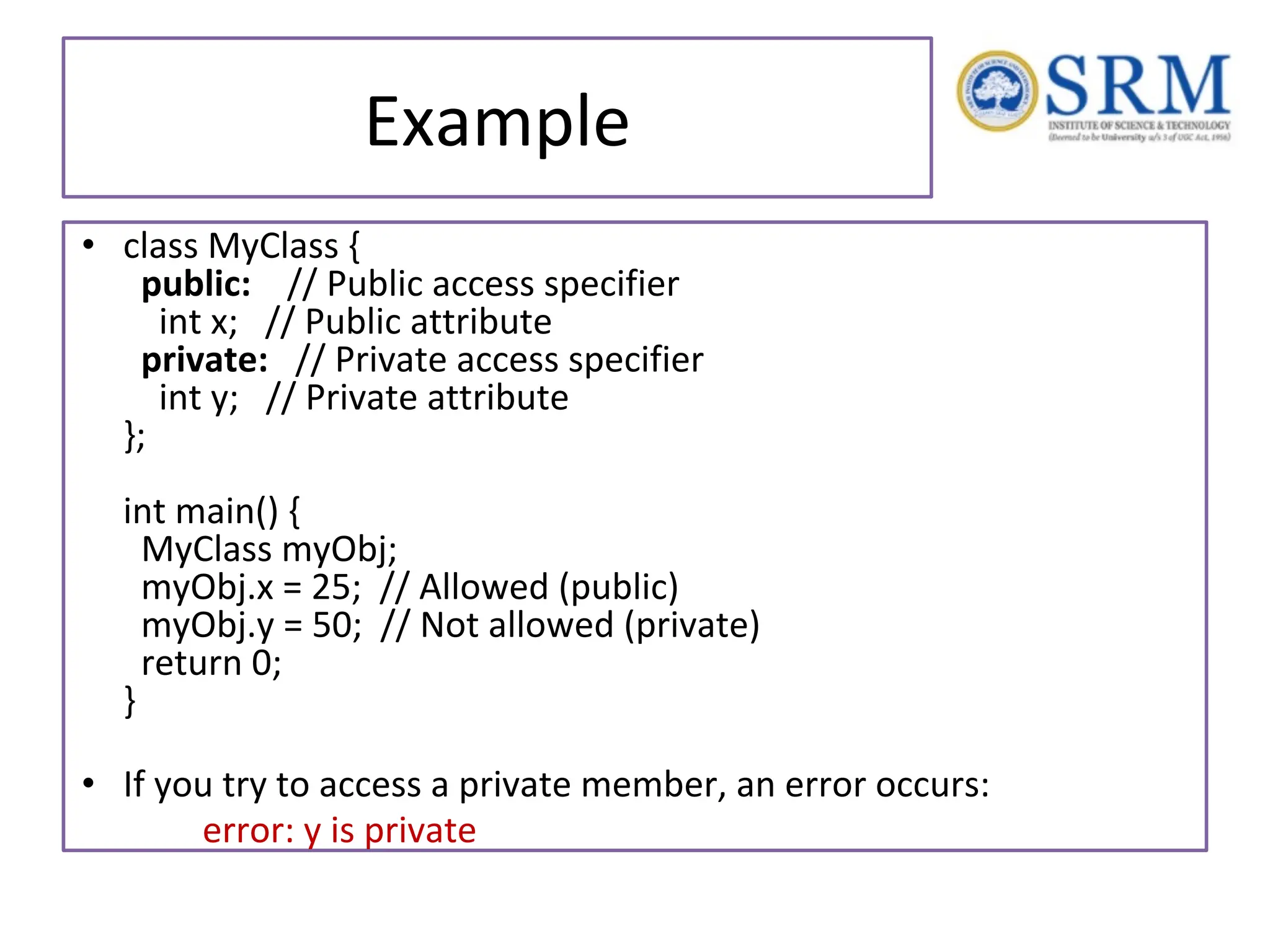 Example • class MyClass { public: // Public access specifier int x; // Public attribute private: // Private access specifier int y; // Private attribute }; int main() { MyClass myObj; myObj.x = 25; // Allowed (public) myObj.y = 50; // Not allowed (private) return 0; } • If you try to access a private member, an error occurs: error: y is private 