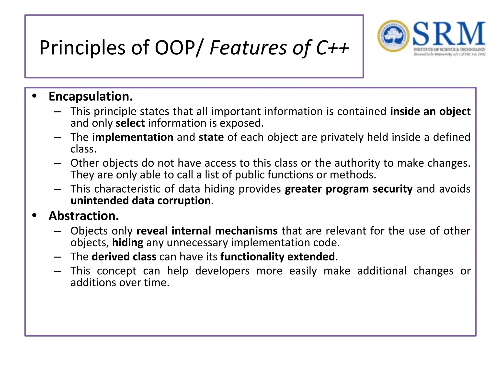 Principles of OOP/ Features of C++ • Encapsulation. – This principle states that all important information is contained inside an object and only select information is exposed. – The implementation and state of each object are privately held inside a defined class. – Other objects do not have access to this class or the authority to make changes. They are only able to call a list of public functions or methods. – This characteristic of data hiding provides greater program security and avoids unintended data corruption. • Abstraction. – Objects only reveal internal mechanisms that are relevant for the use of other objects, hiding any unnecessary implementation code. – The derived class can have its functionality extended. – This concept can help developers more easily make additional changes or additions over time. 