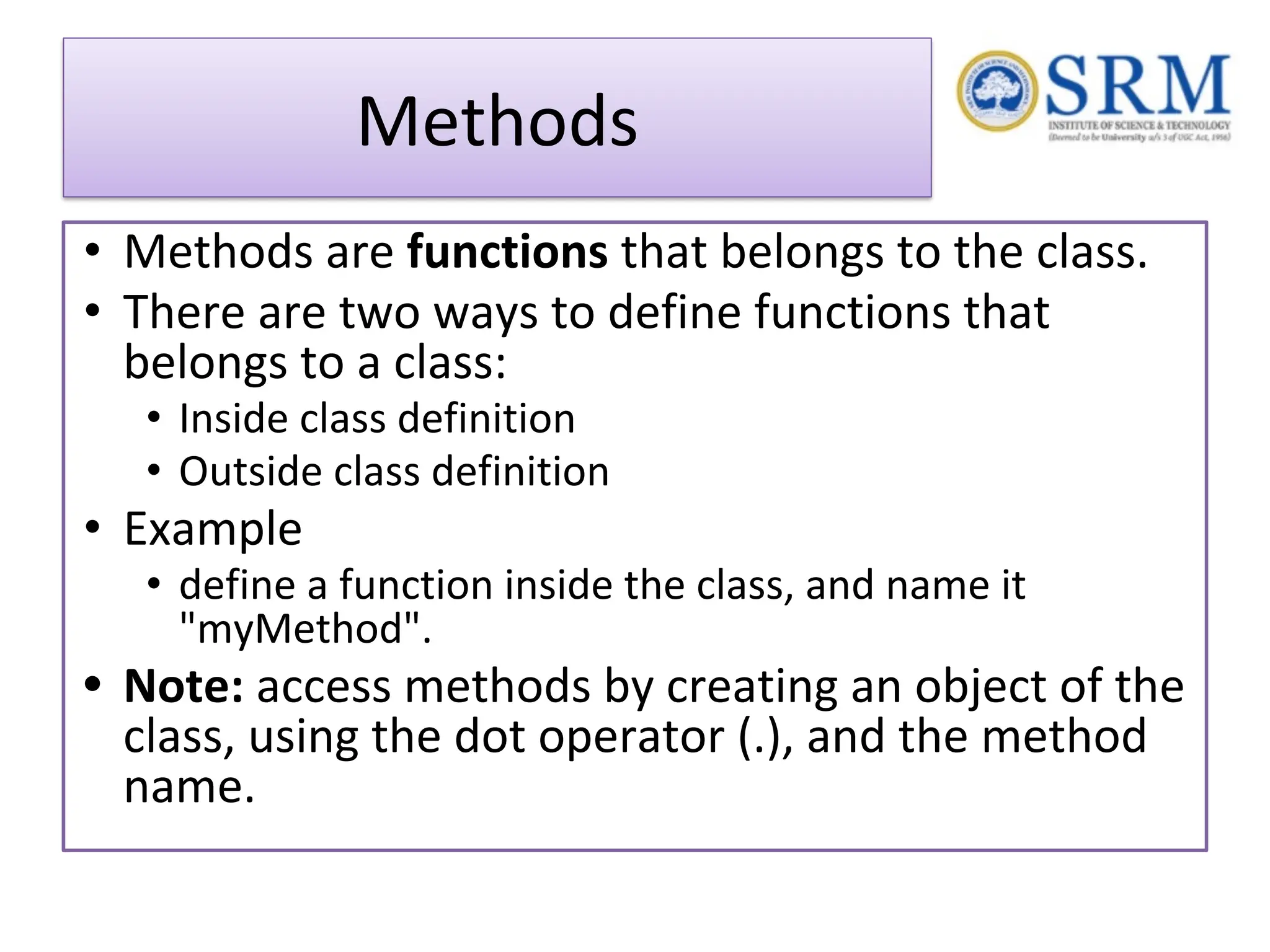 Methods • Methods are functions that belongs to the class. • There are two ways to define functions that belongs to a class: • Inside class definition • Outside class definition • Example • define a function inside the class, and name it "myMethod". • Note: access methods by creating an object of the class, using the dot operator (.), and the method name. 