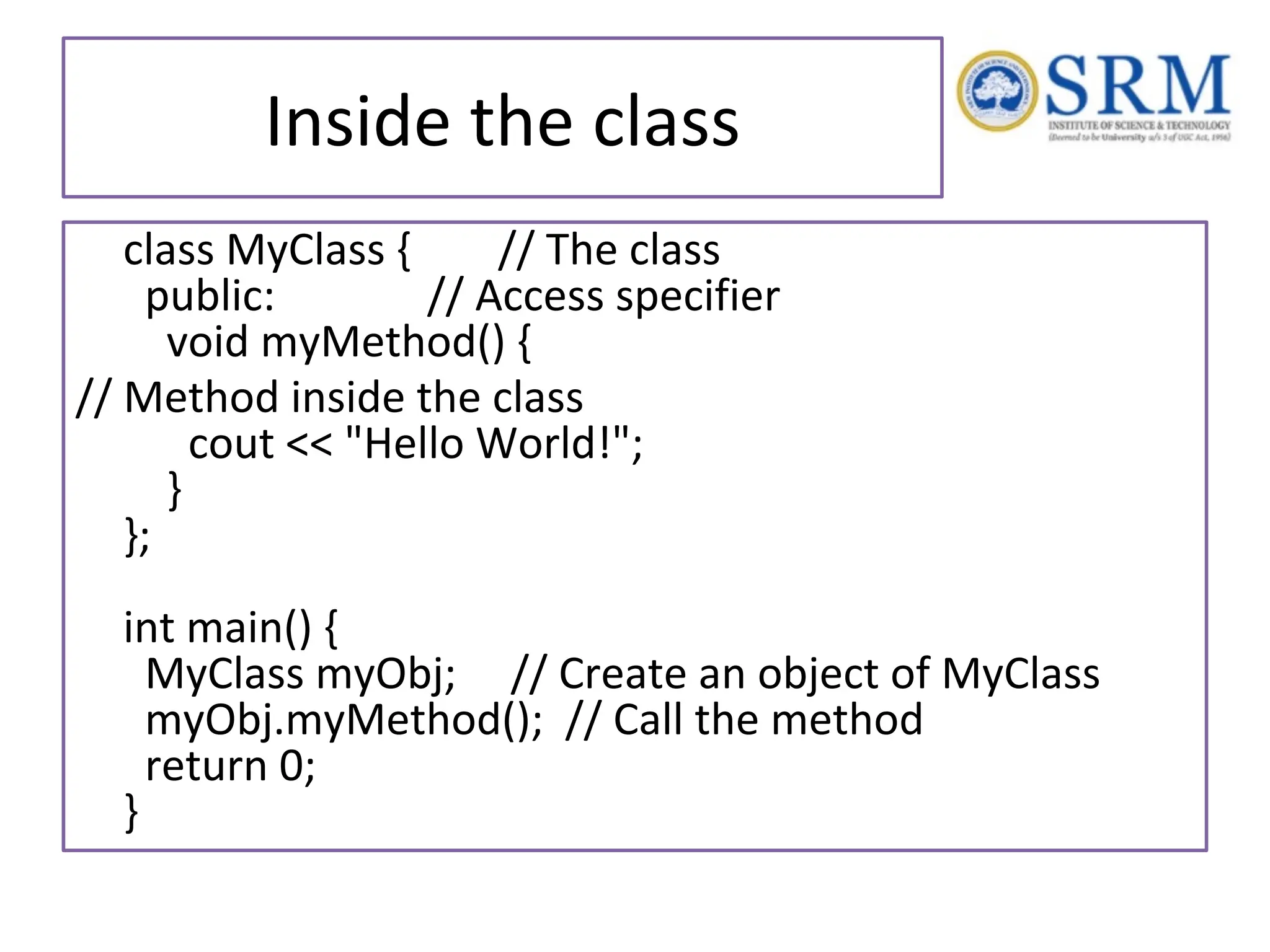 Inside the class class MyClass { // The class public: // Access specifier void myMethod() { // Method inside the class cout << "Hello World!"; } }; int main() { MyClass myObj; // Create an object of MyClass myObj.myMethod(); // Call the method return 0; } 