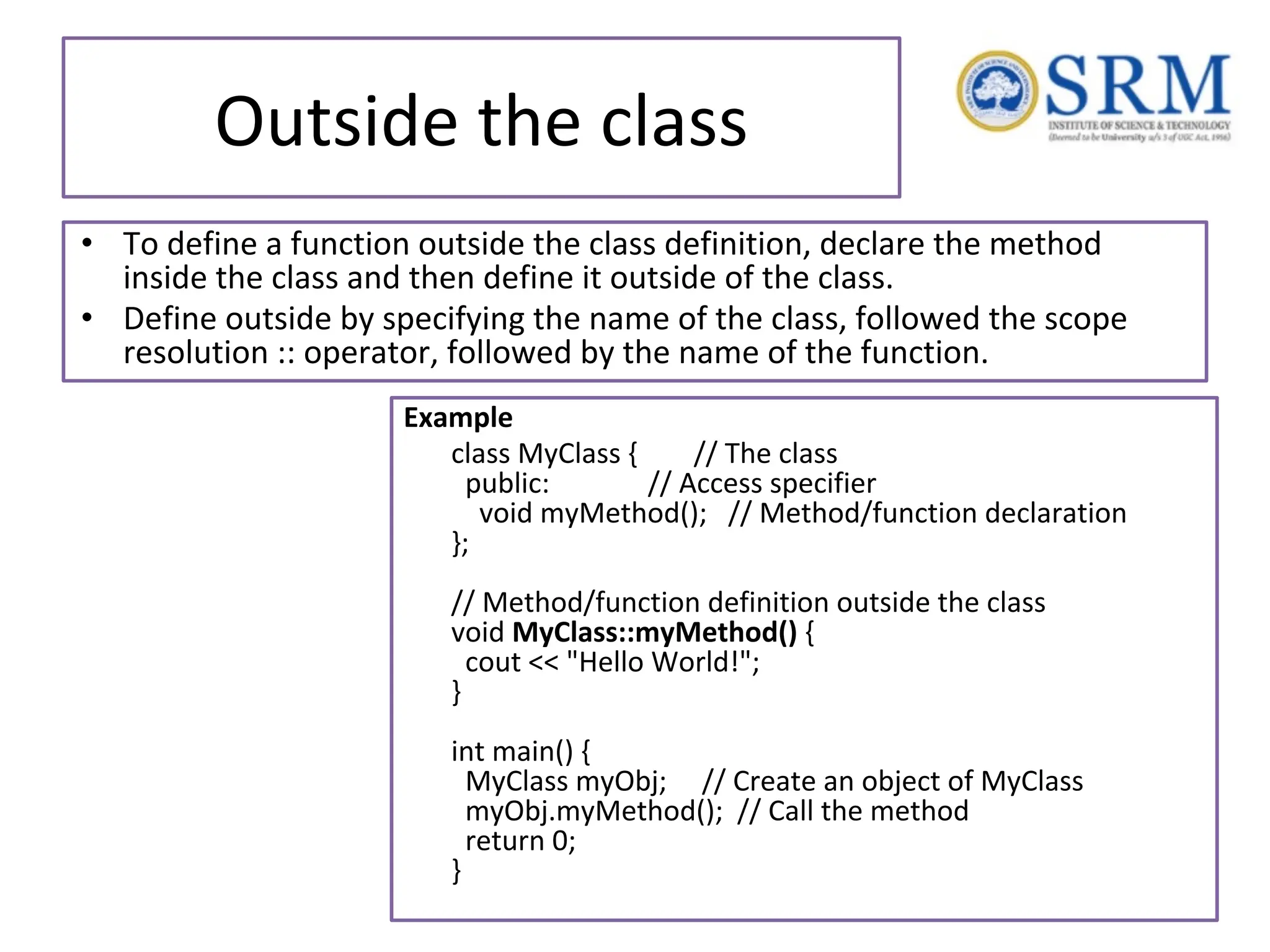 Outside the class • To define a function outside the class definition, declare the method inside the class and then define it outside of the class. • Define outside by specifying the name of the class, followed the scope resolution :: operator, followed by the name of the function. Example class MyClass { // The class public: // Access specifier void myMethod(); // Method/function declaration }; // Method/function definition outside the class void MyClass::myMethod() { cout << "Hello World!"; } int main() { MyClass myObj; // Create an object of MyClass myObj.myMethod(); // Call the method return 0; } 